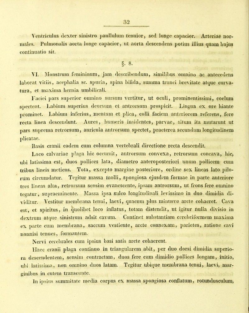 Ventriculus dexter sinistro paullulum tenuior, sed longe capacior. Arteriae nor- males. Pulmonalis aorta longe capacior, ut aorta descendens potius illius quam hujus continuatio sit. §. 8. VI. Monstrum femininum, jam describendum, similibus omnino ac antecedens laborat vitiis, acephalia sc. spuria, spina bifida, sumina trunci brevitate atque curva- tura, et maxima hernia umbilicali. Faciei pars superior omnino sursum vertitur, ut oculi, prominentissimi, coelum spectent. Labium superius deorsum et antrorsum prospicit. Lingua ex ore liiante prominet. Labium inferius, mentum et plica, colli faciem anteriorem referens, fere recta linea descendunt. Aures, humeris insidentes, parvae, situm ita mutarunt ut pars suprema retrorsum, auricula antrorsum spectet, praeterea secundum longitudinem plicatae. Basis cranii eadem cum columna vertebrali directione recta descendit. Loco calvariae plaga hic occurrit, antrorsum convexa, retrorsum concava, hic, ubi latissima est, duos pollices lata, diametro anteroposteriori unum pollicem cum tribus lineis metiens. Tota, excepto margine posteriore, ordine sex lineas lato pilo- rum circumdatur. Tegitur massa molli, spongiosa ejusdem formae in parte anteriore tres lineas alta, retrorsum sensim evanescente, ipsam antrorsum, ut frons fere omnino tegatur, supraeminente. Massa ipsa sulco longitudinali levissimo in duo dimidia di- viditur. Vestitur membrana tenui, laevi, quacum plus minusve arcte cohaeret. Cava est, et spiritus, in quolibet loco inflatus, totam distendit, ut igitur nulla divisio in dextrum atque sinistrum adsit cavum. Continet substantiam cercbriformem maxima ex parte cum membrana, saccum vestiente, arcte connexam, parietes, ratione cavi nonnisi tenues, formantem. Nervi cerebrales cum ipsius basi satis arcte cohaerent. Haec cranii plaga continuo in triangularem abit, per duo dorsi dimidia superio- ra descendentem, sensim contractam, duos fere cum dimidio pollices longam, initio, ubi latissima, non omnino duos latam. Tegitur ubique membrana tenui, laevi, mar- ginibus in cutem transeunto. In ipsius summitate media corpus ex massa spongiosa conflatum, rotundusculum,