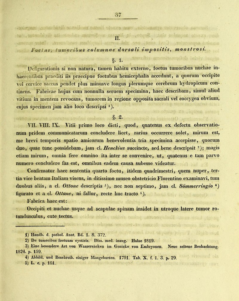 II. Foetus, tumoribus columnae dorsali impositis, monstrosi. §• I- Defigurationis si non natura, tamen habitu externo, foetus tumoribus nuchae in- haerentibus praediti iis praecipue foetubus hemicephalis accedunt, a quorum occipite vel cervice saccus pendet plus minusve longus plerumque cerebrum hydropicum con- tinens. Fabricae hujus cum nonnulla seruem specimina, haec describam, simul aliud vitium in mentem revocans, tumorem in regione opposita sacrali vel coccygea obvium, cujus specimen jam alio loco descripsi *). §• 2. VII. VIII. IX. Vitii primo loco dicti, quod, quatenus ex defectu observatio- num pridem communicatarum concludere licet, rarius occurrere solet, mirum est, me brevi temporis spatio amicorum benevolentia tria specimina accepisse, quorum duo, quae tunc possidebam, jam cl. Henckius succincte, sed bene descripsit 1 2); magis etiam mirum, omnia fere omnino ita inter se convenire, ut, quatenus e tam parvo numero concludere fas est, omnibus eadem causa subesse videatur. Confirmatur haec sententia quarto foetu, itidem quadrimestri, quem nuper, ter- tia vice beatam Italiam visens, in ditissimo museo obstetricio Florentino examinavi, tum duobus aliis, a cl. Ottone descriptis 3), nec non septimo, jam cl. Sdmmerringio 4 5) figurato et a cl. Ottone, ni fallor, recte huc tracto s). Fabrica haec est: Occipiti et nuchae usque ad scapulae spinam insidet in utroque latere tumor ro- tundusculus, cute tectus. 1) Handb. d. pathol. Anat. Bd. 1. S. 372. 2) De tumoribus foetuum cysticis. Diss. med. inaug. Halae 1819. 3) Eine besondere Art von Wassersiicken im Genicke von Embryonen. Neue seltene Bcobachtung. 1824. P. 159. 4) Abbild. und Bescbreib. cinigcr Missgeburten. 1791. Tab. X. f. 1. 3. p* 29. 5) L. c. p. 161.