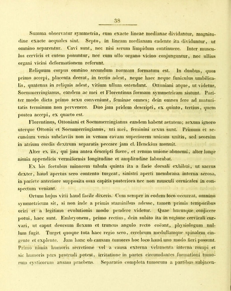 3S_ Summa observatur symmetria, cum exacte lineae medianae dividantur, magnitu- dine exacte aequales sint. Septo, in lineam medianam cadente ita dividuntur, ut omnino separentur. Cavi sunt, nec nisi serum limpidum continuere. Inter muscu- los cervicis et cutem ponuntur, nec cum ullo organo vicino conjunguntur, nec ullius organi vicini deformationem referunt. Reliquum corpus omnino secundum normam formatum est. In duobus, quos primo accepi, placenta deerat, in tertio adest, neque haec neque funiculus umbilica- lis, quatenus in reliquis adest, vitium ullum ostendunt. Ottoniaui atque, ut videtur, Soemmcrringianus, eandem ac mei et Florentinus formam symmetricam sistunt. Pari- ter modo dicto primo sexu conveniunt, feminae omnes; dein omnes fere ad maturi- tatis terminum non pervenere. Duo jam pridem descripti, ex quinto, tertius, quem postea accepi, ex quarto est. Florentinus, Ottoniani et Soemmcrringianus eandem habent aetatem; sexum ignoro uterque Ottonis et Soemmerringianus, uti mei, feminini sexus sunt. Primum et se- cundum venis subclaviis non in venam cavam superiorem unicam unitis, sed seorsim in atrium cordis dextrum separatis peccare jam cl. Hcnckius monuit. Alter ex iis, qui jam antea descripti fuere, et renum unione abnormi. alter longe nimia appendicis vermiformis longitudine et amplitudine laborabat. Ex his foetubus minorem tabula quinta ita a facie dorsali exhibui, ut saccus dexter, haud apertus sero contento turgeat, sinistri aperti membrana interna serosa, in pariete anteriore supposita ossa capitis posteriora nec non musculi ceruicales in con- spectum veniant. Ortum hujus vitii haud facile dixeris. Cum semper in eodem loco occurrat, omnino symmetricum sit, si non inde a primis staminibus adesse, tamen primis temporibus oriri et a legitimo evolutionis modo pendere videtur. Quae hucusque conjicere potui, haec sunt. Embryonem, primo rectius, dein subito ita in regione cervicali cur- vari, ut caput deorsum flexum et truncus angulo recto coeant, physiologum nul- lum fugit. Turget quoque tota haec regio sero, cerebrum mcdullamque spinalem cin- gente et explente. Jam hanc ob causam tumores hoc loco haud uno modo fleri possunt. Primo nimia humoris secretione vel a causa externa velamenta interna rumpi et sic humoris pars protrudi potest , irritatione in partes circumdantes formationi tumo- rum cysticorum ansam praebens. Separatio completa tumorum a partibus subjacen-