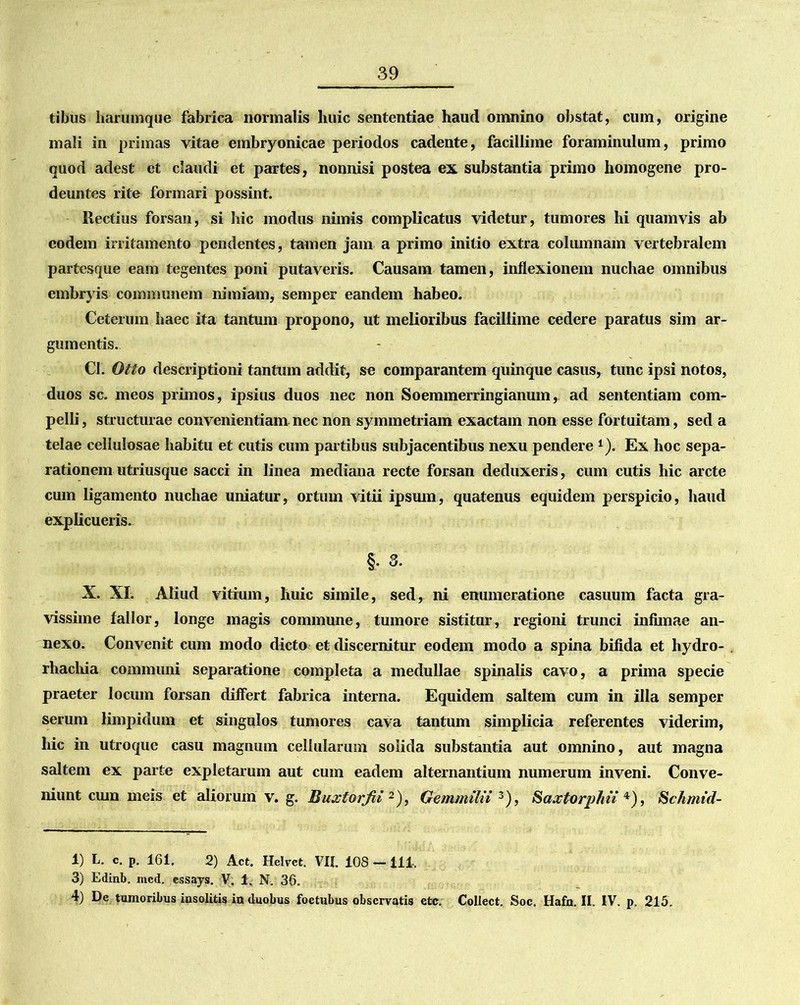 tibus harumque fabrica normalis huic sententiae haud omnino obstat, cum, origine mali in primas vitae embryonicae periodos cadente, facillime foraminulum, primo quod adest et claudi et partes, nonnisi postea ex substantia primo homogene pro- deuntes rite formari possint. Rectius forsan, si hic modus nimis complicatus videtur, tumores hi quamvis ab eodem irritamento pendentes, tamen jam a primo initio extra columnam vertebralem partesque eam tegentes poni putaveris. Causam tamen, inflexionem nuchae omnibus embryis communem nimiam, semper eandem habeo. Ceterum haec ita tantum propono, ut melioribus facillime cedere paratus sim ar- gumentis. Cl. Otto descriptioni tantum addit, se comparantem quinque casus, tunc ipsi notos, duos sc. meos primos, ipsius duos nec non Soemmerringianum, ad sententiam com- pelli , structurae convenientiam nec non symmetriam exactam non esse fortuitam, sed a telae cellulosae habitu et cutis cum partibus subjacentibus nexu pendere 1). Ex hoc sepa- rationem utriusque sacci in linea mediana recte forsan deduxeris, cum cutis hic arcte cum ligamento nuchae uniatur, ortum vitii ipsum, quatenus equidem perspicio, haud explicueris. §. 3. X. XI. Aliud vitium, huic simile, sed, ni enumeratione casuum facta gra- vissime fallor, longe magis commune, tumore sistitur, regioni trunci infimae an- nexo. Convenit cum modo dicto et discernitur eodem modo a spina bifida et hydro- rhachia communi separatione completa a medullae spinalis cavo, a prima specie praeter locum forsan differt fabrica interna. Equidem saltem cum in illa semper serum limpidum et singulos tumores cava tantum simplicia referentes viderim, hic in utroque casu magnum cellularum solida substantia aut omnino, aut magna saltem ex parte expletarum aut cum eadem alternantium numerum inveni. Conve- niunt cum meis et aliorum v. g. Buxtorfii 2), Gemmilii 3), Saxtorphn 4), Schmid- 1) L. c. p. 161. 2) Act. Hclvet. VII. 108 —111, 3) Edinb. med. essays. V. 1, N. 36. 4) De tumoribus insolitis in duobus foetubus observatis etc. Collect. Soc. Hafn. II. IV. p. 215.