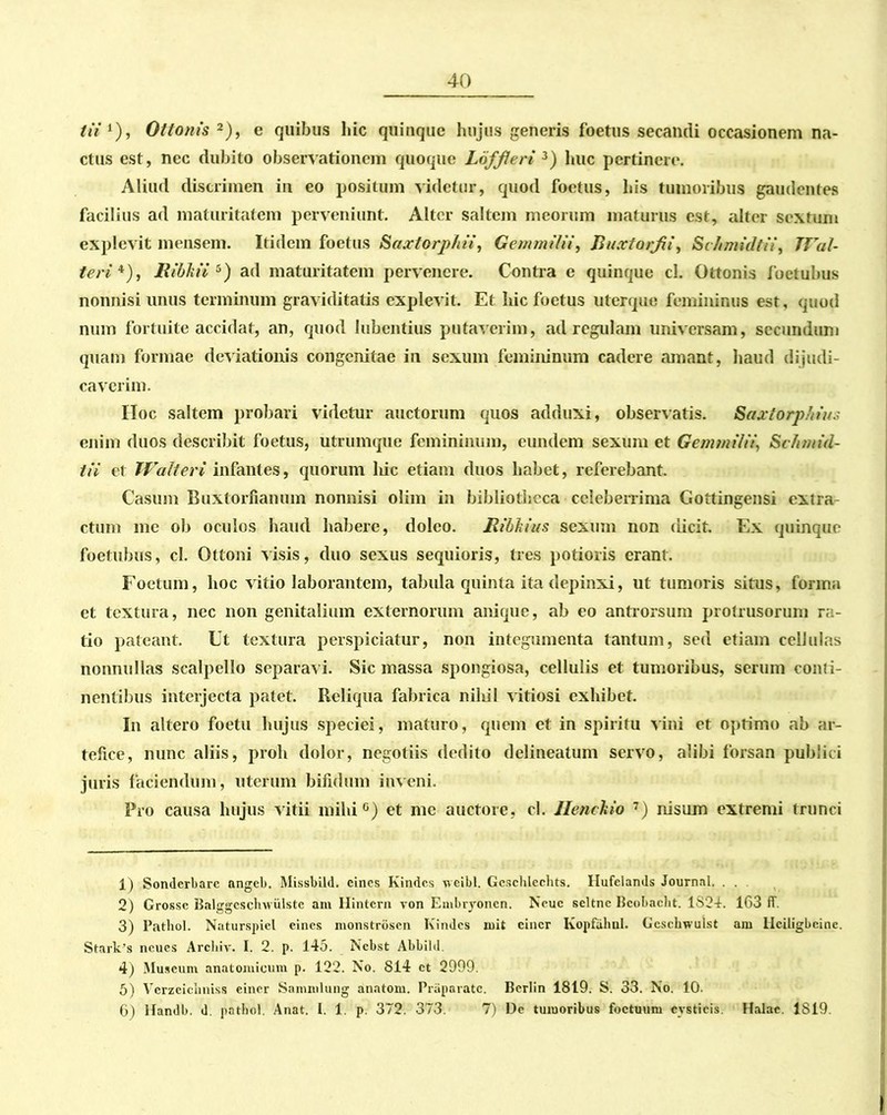 tii 1), Ottonis 2), e quibus hic quinque hujus generis foetus secandi occasionem na- ctus est, nec dubito observationem quoque Loff/eri 3) huc pertinere. Aliud discrimen in eo positum videtur, quod foetus, his tumoribus gaudentes facilius ad maturitatem perveniunt. Alter saltem meorum maturus est, alter sextum explevit mensem. Itidem foetus Saxtorphii, Gemmilii, Jluxtorfii, Schmidtii, Wal- teri 4), lUbhii 5) ad maturitatem pervenere. Contra e quinque cL Ottonis foetubus nonnisi unus terminum graviditatis explevit. Et hic foetus uterque femininus est, quod num fortuite accidat, an, quod lubentius putaverim, ad regulam universam, secundum quam formae deviationis congenitae in sexum femininum cadere amant, haud dijudi- caverim. Hoc saltem probari videtur auctorum quos adduxi, observatis. Saxtorphiu. enim duos describit foetus, utrumque femininum, eundem sexum et Gemmilii, Schmid- tii et Walt er i infantes, quorum liic etiam duos habet, referebant. Casum Buxtorftanum nonnisi olim in bibliotheca celeberrima Gottingensi extra ctum me ob oculos haud habere, doleo. Ribkius sexum non dicit. Ex quinque foetubus, cl. Ottoni visis, duo sexus sequioris, tres potioris erant. Foetum, hoc vitio laborantem, tabula quinta ita depinxi, ut tumoris situs, forma et textura, nec non genitalium externorum anique, ab eo antrorsum protrusorum ra- tio pateant. Ut textura perspiciatur, non integumenta tantum, sed etiam cellulas nonnullas scalpello separavi. Sic massa spongiosa, cellulis et tumoribus, serum conti- nentibus interjecta patet. Reliqua fabrica niliil vitiosi exhibet. In altero foctu hujus speciei, maturo, quem et in spiritu vini et optimo ab ar- tefice, nunc aliis, proh dolor, negotiis dedito delineatum servo, alibi forsan publici juris faciendum, uterum bifidum inveni. Pro causa hujus vitii milii6) et me auctore, cl. Henckio 7) nisum extremi trunci 1) Sonderbarc angeb. Missbild. eines Kindcs vceibl. Gcschlcchts. Hufelands Journal. . . 2) Grosse Balggcsclnviilstc ani Hintcrn von Enibryonen. Neue seltnc Bcobacht. 1S24. 163 ff. 3) Pathol. Naturspicl eines nionstrbsen Kindcs rnit eincr Kopfahul. Gcschwulst ani liciligbeinc. Stark’8 ncues Archiv. I. 2. p. 145. Ncbst Abbild. 4) Muscum anatomicum p. 122. No. S14 ct 2999. 5) Vcrzcicliniss eincr Sammlung anatom. Praparatc. Bcrlin 1819. S. 33. No. 10. 6) Handb. d. pathol. Anat. I. 1. p. 372. 373. 7) De tumoribus foctuum cysticis. Halae. 1819.