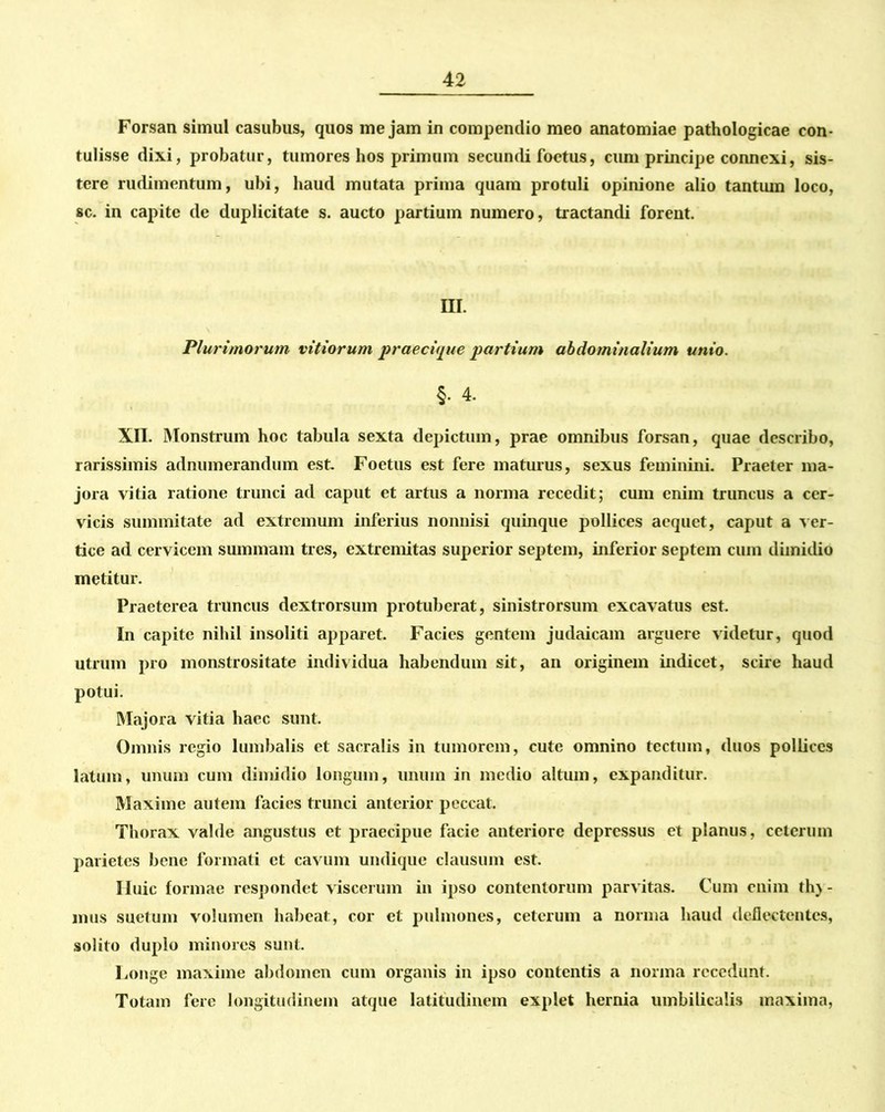 Forsan simul casubus, quos mejam in compendio meo anatomiae pathologicae con- tulisse dixi, probatur, tumores hos primum secundi foetus, cum principe connexi, sis- tere rudimentum, ubi, haud mutata prima quam protuli opinione alio tantum loco, sc. in capite de duplicitate s. aucto partium numero, tractandi forent. III. Plurimorum vitiorum praecique partium abdominalium unio. §. 4. XII. Monstrum hoc tabula sexta depictum, prae omnibus forsan, quae describo, rarissimis adnumerandum est. Foetus est fere maturus, sexus feminini. Praeter ma- jora vitia ratione trunci ad caput et artus a norma recedit; cum enim truncus a cer- vicis summitate ad extremum inferius nonnisi quinque pollices aequet, caput a ver- tice ad cervicem summam tres, extremitas superior septem, inferior septem cum dimidio metitur. Praeterea truncus dextrorsum protuberat, sinistrorsum excavatus est. In capite nihil insoliti apparet. Facies gentem judaicam arguere videtur, quod utrum pro monstrositate individua habendum sit, an originem indicet, scire haud potui. Majora vitia haec sunt. Omnis regio lumbalis et sacralis in tumorem, cute omnino tectum, duos pollices latum, unum cum dimidio longum, unum in medio altum, expanditur. Maxime autem facies trunci anterior peccat. Thorax valde angustus et praecipue facie anteriore depressus et planus, ceterum parietes bene formati et cavum undique clausum est. Huic formae respondet viscerum in ipso contentorum parvitas. Cum enim th) - mus suetum volumen habeat, cor et pulmones, ceterum a norma haud deflectentes, solito duplo minores sunt. Longe maxime abdomen cum organis in ipso contentis a norma recedunt. Totam fere longitudinem atque latitudinem explet hernia umbilicalis maxima,