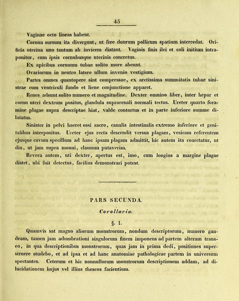 Vaginae octo lineas habent. Cornua sursum ita divergunt, ut fere duorum pollicum spatium intercedat. Ori- ficia uterina uno tantum ab invicem distant. Vaginis finis ilei et coli initium intra- ponitur, cum ipsis cornubusque uterinis concretus. Ex apicibus cornuum tubae solito more abeunt Ovariorum in neutro latere ullum invenio vestigium. Partes omnes quantopere sint compressae, ex arctissima summitatis tubae sini- strae cum ventriculi fundo et liene conjunctione apparet. Renes adsunt solito numero et magnitudine. Dexter omnino liber, inter hepar et cornu uteri dextrum positus, glandula suprarenali normali tectus. Ureter quarto fora- mine plagae supra descriptae hiat, valde contortus et in parte inferiore summe di- latatus. Sinister in pelvi haeret ossi sacro, canalis intestinalis extremo inferiore et geni- talibus interpositus. Ureter ejus recta descendit versus plagam, vesicam referentem ejusque cavum specillum ad hanc ipsam plagam admittit, hic autem ita coarctatur, ut diu, ut jam supra monui, clausum putaverim. Revera autem, uti dexter, apertus est, imo, cum longius a margine plagae distet, ubi fuit detectus, facilius demonstrari potest. PARS SECUNDA. Corollaria. §. 1. Quamvis sat magno aliorum monstrorum, nondum descriptorum, numero gau- deam, tamen jam adumbrationi singulorum finem imponens ad partem alteram trans- eo, in qua descriptionibus monstrorum, quas jam in prima dedi, positiones super- struere studebo, et ad ipsa et ad hanc anatomiae pathologicae partem in universum spectantes. Ceterum et hic nonnullorum monstrorum descriptionem addam, ad di- lucidationem hujus vel illius theseos facientium.