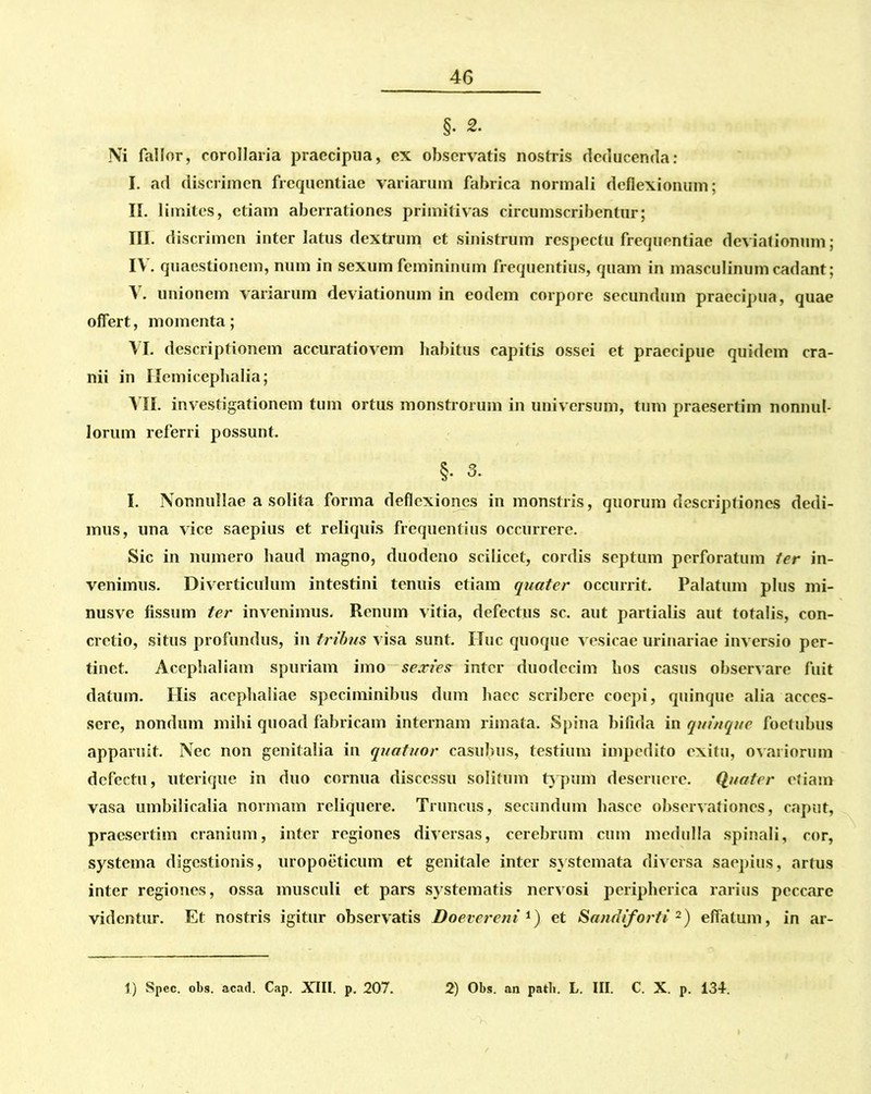 §• 2. Ni fallor, corollaria praecipua, ex observatis nostris deducenda: I. ad discrimen frequentiae variarum fabrica normali deflexionum; II. limites, etiam aberrationes primitivas circumscribentur; III. discrimen inter latus dextrum et sinistrum respectu frequentiae deviationum; IV. quaestionem, num in sexum femininum frequentius, quam in masculinum cadant; V. unionem variarum deviationum in eodem corpore secundum praecipua, quae offert, momenta; VI. descriptionem accuratiovem habitus capitis ossei et praecipue quidem cra- nii in Hemicephalia; VII. investigationem tum ortus monstrorum in universum, tum praesertim nonnul- lorum referri possunt. §• 3. I. Nonnullae a solita forma deflexiones in monstris, quorum descriptiones dedi- mus, una vice saepius et reliquis frequentius occurrere. Sic in numero haud magno, duodeno scilicet, cordis septum perforatum ter in- venimus. Diverticulum intestini tenuis etiam quater occurrit. Palatum plus mi- nusve fissum ter invenimus. Renum vitia, defectus sc. aut partialis aut totalis, con- cretio, situs profundus, in tribus visa sunt. Huc quoque vesicae urinariae inversio per- tinet. Aceplialiam spuriam imo sexies inter duodecim bos casus observare fuit datum. His acephaliae speciminibus dum haec scribere coepi, quinque alia acces- sere, nondum mihi quoad fabricam internam rimata. Spina bifida in quinque foctubus apparuit. Nec non genitalia in quatitor casubus, testium impedito exitu, ovariorum defectu, uterique in duo cornua discessu solitum typum deseruere. Quater etiam vasa umbilicalia normam reliquere. Truncus, secundum hasce observationes, caput, praesertim cranium, inter regiones diversas, cerebrum cum medulla spinali, cor, systema digestionis, uropoeticum et genitale inter systemata diversa saepius, artus inter regiones, ossa musculi et pars systematis nervosi peripherica rarius peccare videntur. Et nostris igitur observatis Doevereni 1) et Sandiforti 2) effatum, in ar- 1) Spec. obs. acad. Cap. XIII. p. 207. 2) Obs. an patii. L. III. C. X. p. 134.