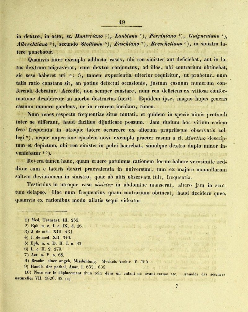 in dextro, in octo, sc. Hunteriano *■), Lanbiano 2), Perriniano 3 4 5), Guigneuiano *), Albrechtiano s), secundo Stolliano 6), Faschicmo 7), Breschetiano 8 9 10), in sinistro la- tere ponebatur. Quamvis inter exempla adducta casus, ubi ren sinister aut deficiebat, aut in la- tus dextrum migraverat, cum dextro conjunctus, ad illos, ubi contrarium obtinebat, sic sese haberet uti 4: 3, tamen experientia ulterior requiritur, ut probetur, num talis ratio constans sit, an potius defectui occasionis, justum casuum numerum con- ferendi debeatur. Accedit, non semper constare, num ren deficiens ex vitiosa confor- matione desideretur an morbo destructus fuerit. Equidem ipse, magno hujus generis casuum numero gaudens, ne in errorem incidam, timeo. Num renes respectu frequentiae situs mutati, et quidem in specie nimis profundi inter se differant, haud facilius dijudicare possum. Jam dudum hoc vitium eadem fere frequentia in utroque latere occurrere ex aliorum propriisque observatis col- legi neque nuperrime ejusdem novi exempla praeter casum a cl. Murtino descrip- tum et depictum, ubi ren sinister in pelvi haerebat, simulque dextro duplo minor in- veniebatur 1 °). Revera tamen hanc, quam eruere potuimus rationem locum habere verosimile red- ditur cum e lateris dextri praevalentia in universum, tum ex majore nonnullarum saltem deviationem in sinistro, quae ab aliis observata fuit, frequentia. Testiculus in utroque casu sinister in abdomine manserat, altero jam in scro- tum delapso. Hoc num frequentius quam contrarium obtineat, haud decidere queo, quamvis ex rationibus modo allatis sequi videatur. 1) Med. Transact. III. 255. 2) Eph. n. c. I. a. IX. d. 16 3) J. de med. XIII. 431. 4) J. de. med. XII. 340. 5) Eph. n. c. D. II. I. o. 83. 6) L. c. II. 2. 179. 7) Act. n/ V. o. 68. 8) Beschr. einer angeb. Missbildung. Meckels Archiv. V. 465. 9) Handb. der pathol. Anat. I. 632, 636. 10) Note sur le deplacement dJun rein dans un cnfant ne avant terme etc. Annales des scienccs naturclles VII. 1826. 82 scq. 7