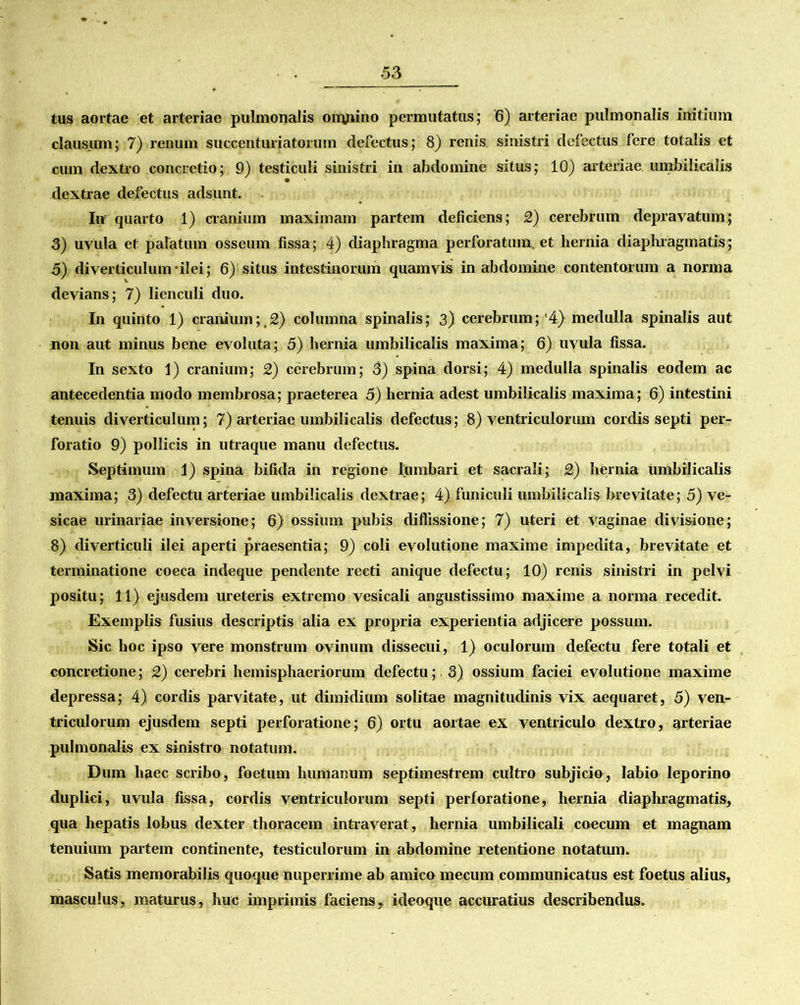 tus aortae et arteriae pulmonalis onyiino permutatus; 6) arteriae pulmonalis mitium clausum; 7) renum succenturiatorum defectus; 8) renis, sinistri defectus fere totalis et cum dextro concretio; 9) testiculi sinistri in abdomine situs; 10) arteriae umbilicalis dextrae defectus adsunt. In quarto 1) cranium maximam partem deficiens; 2) cerebrum depravatum; 3) uvula et palatum osseum fissa; 4) diaphragma perforatum, et hernia diaphragmatis; 5) diverticulum-ilei; 6) situs intestinorum quamvis in abdomine contentorum a norma devians; 7) lienculi duo. In quinto 1) cranium;,2) columna spinalis; 3) cerebrum;'4) medulla spinalis aut non aut minus bene evoluta; 5) hernia umbilicalis maxima; 6) uvula fissa. In sexto 1) cranium; 2) cerebrum; 3) spina dorsi; 4) medulla spinalis eodem ac antecedentia modo membrosa; praeterea 5) hernia adest umbilicalis maxima; 6) intestini tenuis diverticulum; 7) arteriae umbilicalis defectus; 8) ventriculorum cordis septi per- foratio 9) pollicis in utraque manu defectus. Septimum 1) spina bifida in regione lumbari et sacrali; 2) hernia umbilicalis maxima; 3) defectu arteriae umbilicalis dextrae; 4) funiculi umbilicalis brevitate; 5) ve- sicae urinariae inversione; 6) ossium pubis diffissione; 7) uteri et vaginae divisione; 8) diverticuli ilei aperti praesentia; 9) coli evolutione maxime impedita, brevitate et terminatione coeca indeque pendente recti anique defectu; 10) renis sinistri in pelvi positu; 11) ejusdem ureteris extremo vesicali angustissimo maxime a norma recedit. Exemplis fusius descriptis alia ex propria experientia adjicere possum. Sic hoc ipso vere monstrum ovinum dissecui, 1) oculorum defectu fere totali et concretione; 2) cerebri hemisphaeriorum defectu; 3) ossium faciei evolutione maxime depressa; 4) cordis parvitate, ut dimidium solitae magnitudinis vix aequaret, 5) ven- triculorum ejusdem septi perforatione; 6) ortu aortae ex ventriculo dextro, arteriae pulmonalis ex sinistro notatum. Dum haec scribo, foetum humanum septimestrem cultro subjicio, labio leporino duplici, uvula fissa, cordis ventriculorum septi perforatione, hernia diaphragmatis, qua hepatis lobus dexter thoracem intraverat, hernia umbilicali coecuin et magnam tenuium partem continente, testiculorum in abdomine retentione notatum. Satis memorabilis quoque nuperrime ab amico mecum communicatus est foetus alius, masculus, maturus, huc imprimis faciens, ideoque accuratius describendus.