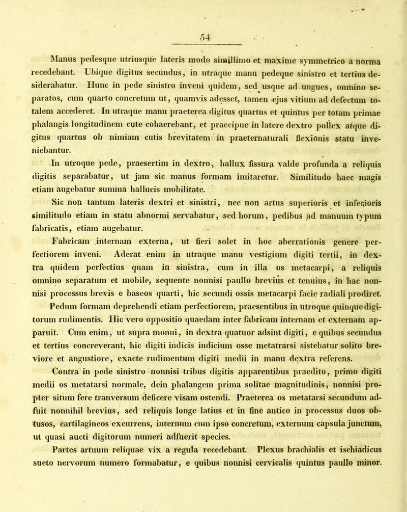 Manus pedesque utriusque lateris modo simillimo et maxime symmetrico a norma recedebant. Ubique digitus secundus, in utraque manu pedeque sinistro et tertius de- siderabatur. Hunc in pede sinistro inveni quidem, sed usque ad ungues, omnino se- paratos, cum quarto concretum ut, quamvis adesset, tamen «jus vitium ad defectum to- talem accederet. In utraque manu praeterea digitus quartus et quintus per totam primae phalangis longitudinem cute cohaerebant, et praecipue in latere dextro pollex atque di- gitus quartus ob nimiam cutis brevitatem in praeternaturali flexionis statu inve- niebantur. In utroque pede, praesertim in dextro, hallux fissura valde profunda a reliquis digitis separabatur, ut jam sic manus formam imitaretur. Similitudo haec magis etiam augebatur summa hallucis mobilitate. Sic non tantum lateris dextri et sinistri, nec non artus superioris et infer,ioris similitudo etiam in statu abnormi servabatur, sed horum, pedibus ad manuum typum fabricatis, etiam augebatur. Fabricam internam externa, ut fieri solet in hoc aberrationis genere per- fectiorem inveni. Aderat enim in utraque manu vestigium digiti tertii, in dex- tra quidem perfectius quam in sinistra, cum in illa os metacarpi, a reliquis omnino separatum et mobile, sequente nonnisi paullo brevius et tenuius, in hac non- nisi processus brevis e baseos quarti, hic secundi ossis metacarpi facie radiali prodiret. Pedum formam deprehendi etiam perfectiorem, praesentibus in utroque quinque digi- torum rudimentis. Hic vero oppositio quaedam inter fabricam internam et externam ap- paruit. Cum enim, ut supra monui, in dextra quatuor adsint digiti, e quibus secundus et tertius concreverant, hic digiti indicis indicium osse metatrarsi sistebatur solito bre- viore et angustiore, exacte rudimentum digiti medii in manu dextra referens. Contra in pede sinistro nonnisi tribus digitis apparentibus praedito, primo digiti medii os metatarsi normale, dein phalangem prima solitae magnitudinis, nonnisi pro- pter situm fere tranversum deficere visam ostendi. Praeterea os metatarsi secundum ad- fuit nonnihil brevius, sed reliquis longe latius et in fine antico in processus duos ob- tusos, cartilagineos excurrens, internum cum ipso concretum, externum capsula junctum, ut quasi aucti digitorum numeri adfuerit species. Partes artuum reliquae vix a regula recedebant Plexus brachialis et ischiadicus sueto nervorum numero formabatur, e quibus nonnisi cervicalis quintus paullo minor.
