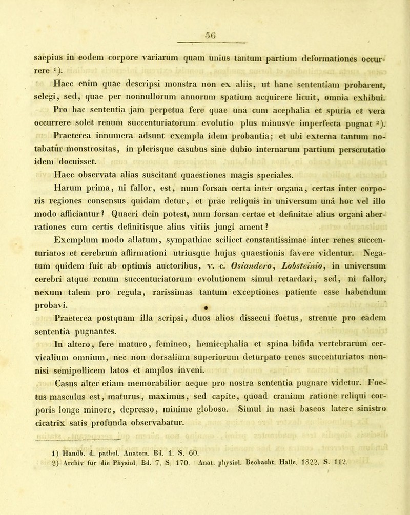 saepius in eodem corpore variarum quam unius tantum partium deformationes occur- rere 1). Haec enim quae descripsi monstra non ex aliis, ut hanc sententiam probarent, selegi, sed, quae per nonnullorum annorum spatium acquirere licuit, omnia exhibui. Pro hac sententia jam perpetua fere quae una cum acephalia et spuria et vera occurrere solet renum succenturiatorum evolutio plus minusve imperfecta pugnat 2). Praeterea innumera adsunt exempla idem probantia; et ubi externa tantum no- tabatur monstrositas, in plerisque casubus sine dubio internarum partium perscrutatio idem docuisset. Haec observata alias suscitant quaestiones magis speciales. Harum prima, ni fallor, est, num forsan certa inter organa, certas inter corpo- ris regiones consensus quidam detur, et prae reliquis in universum una hoc vel illo modo afficiantur? Quaeri dein potest, num forsan certae et definitae alius organi aber- rationes cum certis definitisque alius vitiis jungi ament ? Exemplum modo allatum, sympathiae scilicet constantissimae inter renes succen- turiatos et cerebrum affirmationi utriusque hujus quaestionis favere videntur. Nega- tum quidem fuit ab optimis auctoribus, v. c. Osiandero, Lobsteinio, in universum cerebri atque renum succenturiatorum evolutionem simul retardari, sed, ni fallor, nexum talem pro regula, rarissimas tantum exceptiones patiente esse habendum probavi. # Praeterea postquam illa scripsi, duos alios dissecui foetus, strenue pro eadem sententia pugnantes. In altero, fere maturo, femineo, liemicephalia et spina bifida vertebrarum cer- vicalium omnium, nec non dorsalium superiorum deturpato renes succenturiatos non- nisi semipollicem latos et amplos inveni. Casus alter etiam memorabilior aeque pro nostra sententia pugnare videtur. Foe- tus masculus est, maturus, maximus, sed capite, quoad cranium ratione reliqui cor- poris longe minore, depresso, minime globoso. Simul in nasi baseos latere sinistro cicatrix satis profunda observabatur. 1) Handb. <1. pathol. Anatom. Bd. 1. S. 60.