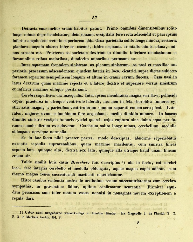 Detracta cute melius cranii habitus patuit. Primo omnibus dimensionibus solito longe minus deprehendebatur; dein squama occipitalis fere recta adscendit et pars ipsius inferior angulo fere recto in superiorem abit. Ossa parietalia solito longe minora, rectiora, planiora, angulo obtuso inter se coeunt, itidem squama frontalis nimis plana, mi- nus arcuata est. Praeterea os parietale dextrum in dimidio inferiore tenuissimum et foraminibus tribus maioribus, duodecim minoribus pertusum est. Inter squamam frontalem sinistram os planum sinistrum, os nasi et maxillae su- perioris processum adscendentem ejusdem lateris in loco, cicatrici supra dictae subjecto foramen reperitur semipollicem longum et altum in cranii cavum ducens. Ossa nasi in latus dextrum quam maxime rejecta et a latere dextro et superiore versus sinistrum et inferius maxime oblique posita sunt. Cerebri superficies vix inaequalis. Inter ipsius membranas magna seri flavi, pellucidi copia; praeterea in utroque ventriculo laterali, nec non in tela choroidea tumores cy- stici satis magni, a parietibus ventriculorum omnino separati eodem sero pleni. Late- rales, majores ovum columbinum fere aequabant, medio dimidio minore. In baseos dimidio sinistro vestigia tumoris cystici quarti, cujus ruptura sine dubio aqua per fo- ramen modo dictum exsudaverat. Cerebrum solito longe minus, cerebellum, medulla oblongata nervique normalia. Et in hoc foetu nihil praeter partes, modo descriptas, abnorme reperiebatur exceptis capsulis suprarenalibus, quam maxime macilentis, cum sinistra lineas septem lata, quinque alta, dextra sex lata, quinque alta utraque haud imam lineam crassa sit. Valde similis huic casui Brescheto fuit descriptus *) ubi in foetu, cui cerebri loco, fere integris cerebello et medulla oblongata, aquae magna copia aderat, cum thymo magna renes succenturiati macilenti reperiebantur. Hisce casubus sententia nostra de arctissimo renum succenturiatorum cum cerebro sympathia, ni gravissime fallor, optime confirmatur sententia. Firmiter equi- dem persuasus sum inter centum casus nonnisi in nonaginta novem exceptionem a regula dari. 1) Ueber zwei neugeborne wasserkopfige u. himlose Kiniler. Ex Magendie J. de Physiol. T. 2. F. 3. in Meckels Archiv. Bd. 8. 8