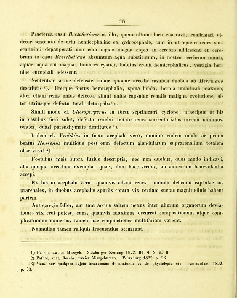 Praeterea casu Breschetiano et illo, quem ultimo loco enarravi, confirmari vi- detur sententia de ortu hemicephaliae ex hydrocephalo, cum in utroque et renes suc- centuriati depauperati una cum aquae magna copia in cerebro addessent et cere- brum in casu Breschetiano absumtum aqua substitutum, in nostro cerebrum minus, aquae copia sat magna, tumores cystici, habitus cranii liemicephalicus, vestigia her- niae encephali adessent. Sententiae a me defensae robur quoque accedit casubus duobus ab Uerrmano descriptis *). Uterque foetus hemicephalia, spina bifida, hernia umbilicali maxima, alter etiam renis unius defectu, simul unius capsulae renalis maligna evolutione, al- ter utriusque defectu totali deturpabatur. Simili modo cl. Ullerspergerus in foetu septimestri cyelope, praecipue ut his in casubus fieri solet, defectu cerebri notato renes succenturiatos invenit minimos, tenues, quasi parenchymate destitutos 1 2). Itidem cl. Vcoliliius in foetu acephalo vero, omnino eodem modo ac primo beatus Heivsonus multique post eum defectum glandularum suprarenalium totalem observavit 3). Foetubus meis supra fusius descriptis, nec non duobus, quos modo indicavi, alia quoque accedimt exempla, quae, dum haec scribo, ab amicorum benevolentia accepi. Ex his in acephalo vero, quamvis adsint renes, omnino deficiunt capsulae su- prarenales , in duobus acephalis spuriis contra vix tertiam suetae magnitudinis habent partem. Aut egregie fallor, aut tam arctus saltem nexus inter aliorum organorum devia- tiones vix erui potest, cum, quamvis maximus occurrat compositionum atque com- plicationum numerus, tamen hae conjunctiones multifariam varient. Nonnullae tamen reliquis frequentius occurrunt. 1) Beschr. zweier Missgcb. Salzburgcr Zeitung 1822. Bd. 4. S. 93 ff. 2) Pathol. anat. Beschr. zweier Missgcburten. Wiirzburg 1822. p. 23. 3) Mem. sur quelqucs sujets interessans d’ anatomic et de physiologie etc. Amsterdam 1822. p. 33.