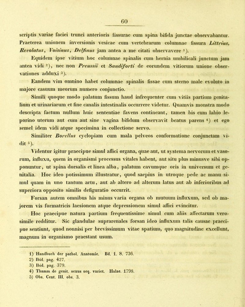 scriptis variae faciei trunci anterioris fissurae cum spina bifida junctae observabantur. Praeterea unionem inversionis vesicae cum vertebrarum columnae fissura Littrius, Revolatus, Votstnus, Delfinus jam antea a me citati observavere 1). Equidem ipse vitium hoc columnae spinalis cum hernia umbilicali junctum jam antea vidi 2), nec non Preussii et Sandiforti de eorundem vitioriun unione obser- vationes adduxi 3). Eandem vim omnino habet columnae spinalis fissae cum sterno male evoluto in majore casuum meorum numero conjunctio. Simili quoque modo palatum fissum haud infrequenter cum vitiis partium genita- lium et urinariarum et fine canalis intestinalis occurrere videtur. Quamvis monstra modo descripta factum nullum huic sententiae favens contineant, tamen bis cum labio le- porino uterum aut cum aut sine vagina bifidum observavit beatus parens 4 5) et ego semel idem vidi atque specimina in collectione servo. Similiter Borellus cyclopiam cum mala pelveos conformatione conjunctam \i- dit s). Videntur igitur praecipue simul affici organa, quae aut, ut systema nervorum et vaso- rum, influxu, quem in organismi processus vitales habent, aut situ plus minusve sibi op- ponuntur , ut spina dorsalis et linea alba, palatum cavumque oris in universum et ge- nitalia. Hoc ideo potissimum illustratur, quod saepius in utroque pede ac manu si- mul quam in uno tantum artu, aut ab altero ad alterum latus aut ab inferioribus ad superiora opposito similis defiguratio occurrit. Forsan autem omnibus his minus varia organa ob mutuum influxum, sed ob ma- jorem vis formatricis laesionem atque depressionem simul affici evincitur. Hoc praecipue natura partium frequentissime simul cum aliis affectarum vero- simile redditur. Sic glandulae suprarenales forsan ideo influxum talis causae praeci- pue sentiunt, quod nonnisi per brev issimum vitae spatium, quo magnitudine excellunt, magnum in organismo praestant usum. 1) Handbuch der pathol. Anatomic. Bd. 1. S. 736. 2) Ibid. pag. 427. 3) Ibid. pag. 379. 4) Thamm de genit, sexus seq. variet. Halae. 1798. 5) Obs. Cent. III. obs. 3.