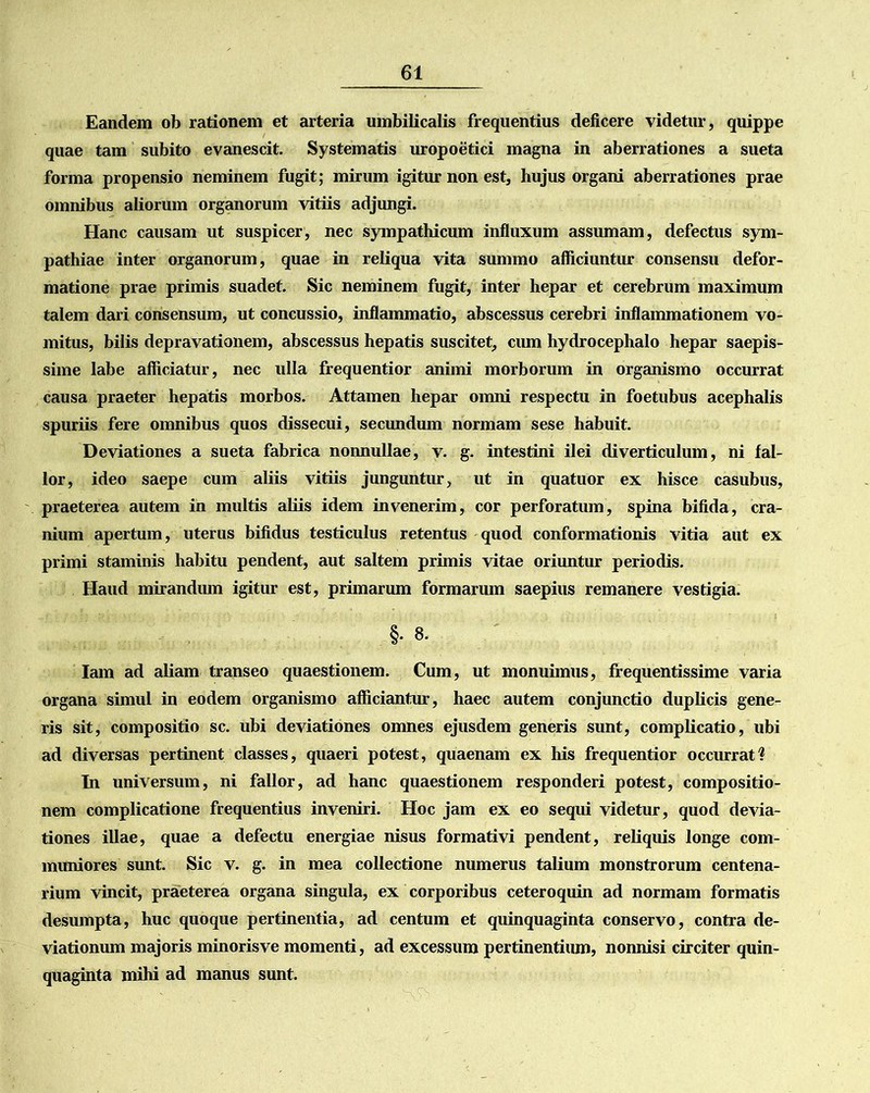 Eandem ob rationem et arteria umbilicalis frequentius deficere videtur, quippe quae tam subito evanescit. Systematis uropoetici magna in aberrationes a sueta forma propensio neminem fugit; mirum igitur non est, hujus organi aberrationes prae omnibus aliorum organorum vitiis adjungi. Hanc causam ut suspicer, nec sympathicum influxum assumam, defectus sym- pathiae inter organorum, quae in reliqua vita summo afficiuntur consensu defor- matione prae primis suadet. Sic neminem fugit, inter hepar et cerebrum maximum talem dari consensum, ut concussio, inflammatio, abscessus cerebri inflammationem vo- mitus, bilis depravationem, abscessus hepatis suscitet, cum hydrocephalo hepar saepis- sime labe afficiatur, nec ulla frequentior animi morborum in organismo occurrat causa praeter hepatis morbos. Attamen hepar omni respectu in foetubus acephalis spuriis fere omnibus quos dissecui, secundum normam sese habuit. Deviationes a sueta fabrica nonnullae, v. g. intestini ilei diverticulum, ni fal- lor, ideo saepe cum aliis vitiis junguntur, ut in quatuor ex hisce casubus, praeterea autem in multis aliis idem invenerim, cor perforatum, spina bifida, cra- nium apertum, uterus bifidus testiculus retentus quod conformationis vitia aut ex primi staminis habitu pendent, aut saltem primis vitae oriuntur periodis. Haud mirandum igitur est, primarum formarum saepius remanere vestigia. §• 8. Iam ad aliam transeo quaestionem. Cum, ut monuimus, frequentissime varia organa simul in eodem organismo afficiantur, haec autem conjunctio duplicis gene- ris sit, compositio sc. ubi deviationes omnes ejusdem generis sunt, complicatio, ubi ad diversas pertinent classes, quaeri potest, quaenam ex his frequentior occurrat! In universum, ni fallor, ad hanc quaestionem responderi potest, compositio- nem complicatione frequentius inveniri. Hoc jam ex eo sequi videtur, quod devia- tiones illae, quae a defectu energiae nisus formativi pendent, reliquis longe com- muniores sunt. Sic v. g. in mea collectione numerus talium monstrorum centena- rium vincit, praeterea organa singula, ex corporibus ceteroquin ad normam formatis desumpta, huc quoque pertinentia, ad centum et quinquaginta conservo, contra de- viationum majoris minorisve momenti, ad excessum pertinentium, nonnisi circiter quin- quaginta mihi ad manus sunt.