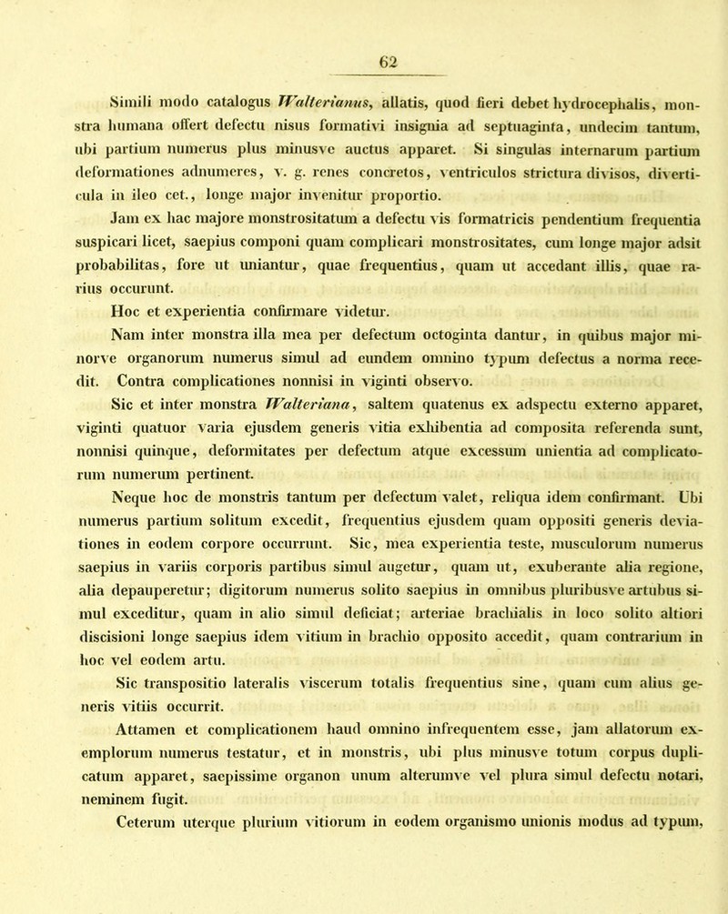 Simili modo catalogus Walterianus, allatis, quod fieri debet hydrocephalis, mon- stra humana offert defectu nisus formativi insignia ad septuaginta, undecim tantum, ubi partium numerus plus minusvc auctus apparet. Si singulas internarum partium deformationes adnumeres, v. g. renes concretos, ventriculos strictura divisos, diverti- cula in ileo cet., longe major invenitur proportio. Jam ex hac majore monstrositatum a defectu vis formatricis pendentium frequentia suspicari licet, saepius componi quam complicari monstrositates, cum longe major adsit probabilitas, fore ut uniantur, quae frequentius, quam ut accedant illis, quae ra- rius occurunt. Hoc et experientia confirmare videtur. Nam inter monstra illa mea per defectum octoginta dantur, in quibus major mi- norve organorum numerus simul ad eundem omnino typum defectus a norma rece- dit. Contra complicationes nonnisi in viginti observo. Sic et inter monstra Walteriana, saltem quatenus ex adspectu externo apparet, viginti quatuor varia ejusdem generis vitia exliibentia ad composita referenda sunt, nonnisi quinque, deformitates per defectum atque excessiun unientia ad complicato- rum numerum pertinent. Neque hoc de monstris tantum per defectum valet, reliqua idem confirmant. Ubi numerus partium solitum excedit, frequentius ejusdem quam oppositi generis devia- tiones in eodem corpore occurrunt. Sic, mea experientia teste, musculorum numerus saepius in variis corporis partibus simul augetur, quam ut, exuberante alia regione, alia depauperetur; digitorum numerus solito saepius in omnibus pluribusv e artubus si- mul exceditur, quam in alio simul deficiat; arteriae brachialis in loco solito altiori discisioni longe saepius idem vitium in brachio opposito accedit, quam contrarium in hoc vel eodem artu. Sic transpositio lateralis viscerum totalis frequentius sine, quam cum alius ge- neris vitiis occurrit. Attamen et complicationem haud omnino infrequentem esse, jam allatorum ex- emplorum numerus testatur, et in monstris, ubi plus minusve totum corpus dupli- catum apparet, saepissime organon unum alterumve vel plura simul defectu notari, neminem fugit. Ceterum uterque plurium v itiorum in eodem organismo unionis modus ad typum,