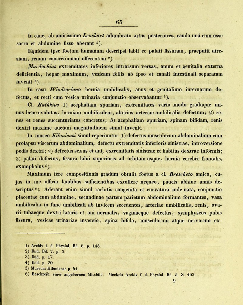 In cane, ab amicissimo Leuckart adumbrato artus posteriores, cauda una cum osse sacro et abdomine fisso aberant *). Equidem ipse foetum humanum descripsi labii et palati fissuram, praeputii atre- siam, renum concretionem offerentem 1 2). Murdochitis extremitates inferiores introrsum versas, anum et genitalia externa deficientia, hepar maximum, vesicam fellis ab ipso et canali intestinali separatam invenit 3). In casu Windsoriano hernia umbilicalis, anus et genitalium internorum de- fectus, et recti cum vesica urinaria conjunctio observabantur 4). Cl. Rathkvus 1) acephaliam spuriam, extremitates vario modo graduque mi- nus bene evolutas, herniam umbilicalem, alterius arteriae umbilicalis defectum; 2) re- nes et renes succenturiatos concretos; 3) acephaliam spuriam, spinam bifidam, renis dextri maxime auctam magnitudinem simul invenit. In museo Kiloniensi simul reperiuntur 1) defectus musculorum abdominalium cum prolapsu viscerum abdominalium, defectu extremitatis inferioris sinistrae, introversione pedis dextri; 2) defectus sexus et ani, extremitatis sinistrae et habitus dextrae informis; 3) palati defectus, fissura labii superioris ad orbitam usque, hernia cerebri frontalis, exomphalus 5). Maximum fere compositionis gradum obtulit foetus a cl. Brescheto amico, cu- jus in me officia laudibus sufficientibus extollere nequeo, paucis abhinc annis de- scriptus 6). Aderant enim simul rachitis congenita et curvatura inde nata, conjunctio placentae cum abdomine, secundinae partem parietum abdominalium formantes, vasa umbilicalia in fune umbilicali ab invicem secedentes, arteriae umbilicalis, renis, ova- rii tubaeque dextri lateris et ani normalis, vaginaeque defectus, symphyseos pubis fissura, vesicae urinariae inversio, spina bifida, musculorum atque nervorum ex- 1) Archiv f. d. Physiol. Bd. 6. p. 148. 2) Ibid. Bd. 7. p. 3. 3) Ibid. p. 17. 4) Ibid. p. 20. 5) Museum Kiloniense p. 54. 6) Beschreib. einer angebornen Missbild. Meckels Archiv f. d. Physiol. Bd. 5. S. 463. 9