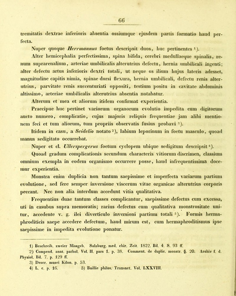 tremitatis dextrae inferioris absentia ossiumque ejusdem partis formatio haud per- fecta. Nuper quoque Herrmannus foetus descripsit duos, huc pertinentes 1). Alter hemicephalia perfectissima, spina bifida, cerebri medullaeque spinalis, re- num suprarenalium, arteriae umbilicalis alterutrius defectu, hernia umbilicali ingenti; alter defectu artus inferioris dextri totali, ut neque os ilium hujus lateris adesset, magnitudine capitis nimia, spinae dorsi flexura, hernia umbilicali, defectu renis alter- utrius, parvitate renis succenturiati oppositi, testium positu in cavitate abdominis altissimo, arteriae umbilicalis alterutrius absentia notabatur. Alterum et mea et aliorum itidem confirmat experientia. Praecipue huc pertinet variorum organorum evolutio impedita cum digitorum aucto numero, complicatio, cujus majoris reliquis frequentiae jam alibi mentio- nem feci et tum aliorum, tum propriis observatis fusius probavi 2). Itidem in casu, a Setdelio notato3), labium leporinum in foetu masculo, quoad manus sedigitato occurrebat. Nuper et cl. Ullerspergerus foetum cyclopem ubique sedigitum descripsit4). Quoad gradum complicationis secundum characteris vitiorum discrimen, classium omnium exempla in eodem organismo occurrere posse, haud infrequentissima doce- mur experientia. Monstra enim duplicia non tantum saepissime et imperfecta variarum partium evolutione, sed fere semper inversione viscerum vitae organicae alterutrius corporis peccant. Nec non alia interdum accedunt vitia qualitativa. Frequentius duae tantum classes complicantur, saepissime defectus cum excessa, uti in casubus supra memoratis; rarius defectus cum qualitativa monstrositate uni- tur, accedente v. g. ilei diverticulo inversioni partium totali 5). Formis herma- phroditicis saepe accedere defectum, haud mirum est, cum hermaphroditismus ipse saepissime in impedita evolutione ponatur. 1) Beschreib. zweier Missgeb. Salzburg. med. chir. Zeit. 1822. Bd. 4. S. 93 ff. 2) Conipcnd. anat. pathol. Vol. II. pars 1. p. 38. Conunent. de duplic. monstr. §. 20. Archiv f. d. Physiol. Bd. 7. p. 129 ff. 3) Descr. iuusci Kilon. p. 53. 4) L. c. p. 16. 5) Baillie philos. Transact. Vol. LXXVIII.