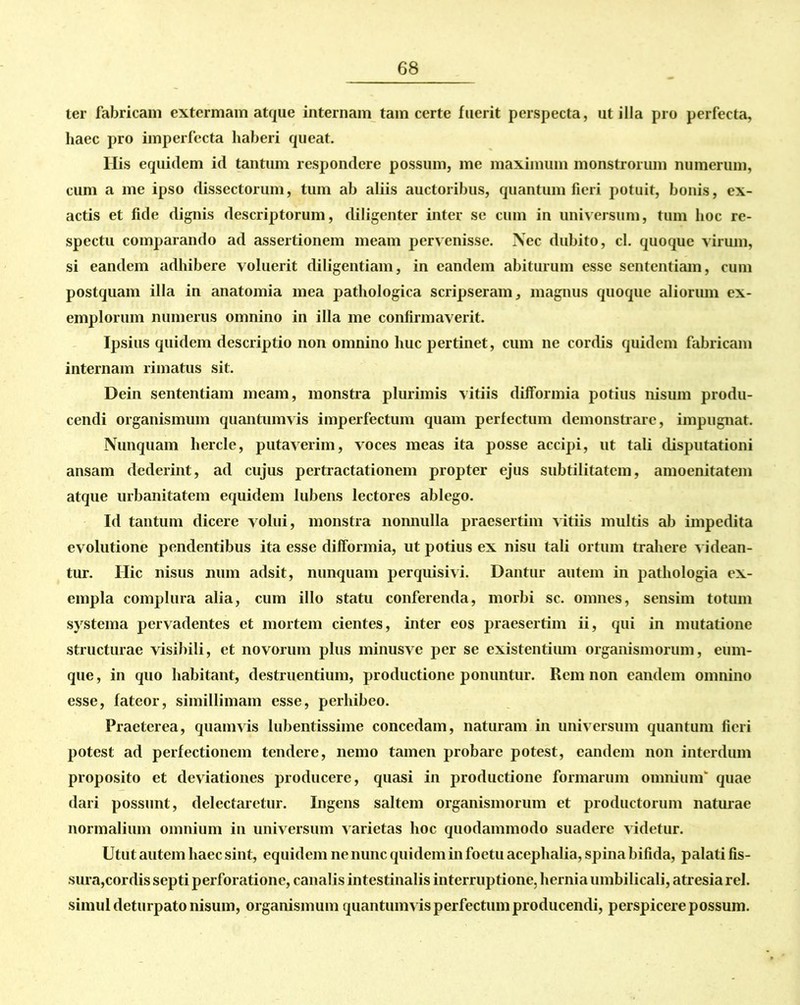 ter fabricam extermain atque internam tam certe fuerit perspecta, utilia pro perfecta, haec pro imperfecta haberi queat. Ilis equidem id tantum respondere possum, me maximum monstrorum numerum, cum a me ipso dissectorum, tum ab aliis auctoribus, quantum fieri potuit, bonis, ex- actis et fide dignis descriptorum, diligenter inter se cum in universum, tum hoc re- spectu comparando ad assertionem meam pervenisse. Nec dubito, cl. quoque virum, si eandem adhibere voluerit diligentiam, in eandem abiturum esse sententiam, cum postquam illa in anatomia mea pathologica scripseram, magnus quoque aliorum ex- emplorum numerus omnino in illa me confirmaverit. Ipsius quidem descriptio non omnino huc pertinet, cum ne cordis quidem fabricam internam rimatus sit. Dein sententiam meam, monstra plurimis vitiis difformia potius nisum produ- cendi organismum quantumvis imperfectum quam perfectum demonstrare, impugnat. Nunquam hercle, putaverim, voces meas ita posse accipi, ut tali disputationi ansam dederint, ad cujus pertractationem propter ejus subtilitatem, amoenitatem atque urbanitatem equidem lubens lectores ablego. Id tantum dicere volui, monstra nonnulla praesertim vitiis multis ab impedita evolutione pendentibus ita esse difformia, ut potius ex nisu tali ortum trahere videan- tur. Ilie nisus num adsit, nunquam perquisivi. Dantur autem in pathologia ex- empla complura alia, cum illo statu conferenda, morbi sc. omnes, sensim totum systema pervadentes et mortem cientes, inter eos praesertim ii, qui in mutatione structurae visibili, et novorum plus minusve per se existentium organismorum, cum- que , in quo habitant, destruentium, productione ponuntur. Rem non eandem omnino esse, fateor, simillimam esse, perhibeo. Praeterea, quamvis lubentissime concedam, naturam in universum quantum fieri potest ad perfectionem tendere, nemo tamen probare potest, eandem non interdum proposito et deviationes producere, quasi in productione formarum omnium'’ quae dari possunt, delectaretur. Ingens saltem organismorum et productorum naturae normalium omnium in universum v arietas hoc quodammodo suadere videtur. Utut autem haec sint, equidem ne nunc quidem in foetu acephalia, spina bifida, palati fis- sura,cordis septi perforatione, canalis intestinalis interruptione, hernia umbilicali, atresia rei. simul deturpato nisum, organismum quantumv is perfectum producendi, perspicere possum.