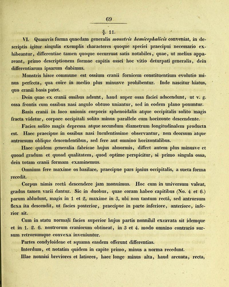 §• 11. VI. Quamvis forma quaedam generalis monstris hemicephalicis conveniat, in de- scriptis igitur singulis exemplis characteres quoque speciei praecipui necessario ex- hibeantur, differentiae tamen quoque occurrunt satis notabiles, quae, ut melius appa- reant, primo descriptionem formae capitis ossei hoc vitio deturpati generalis, dein differentiarum ipsarum dabimus. Monstris hisce commune est ossium cranii fornicem constituentium evolutio mi- nus perfecta, qua coire in medio plus minusve prohibentur. Inde nascitur hiatus, quo cranii basis patet. Dein quae ex cranii ossibus adsunt, haud super ossa faciei adscendunt, ut v. g. ossa frontis cum ossibus nasi angulo obtuso uniantur, sed in eodem plano ponuntur. Basis cranii in loco unionis corporis sphenoidalis atque occipitalis solito magis fracta videtur, corpore occipitali solito minus parallele cum horizonte descendente. Facies solito magis depressa atque secundum diametrum longitudinalem producta est. Haec praecipue in ossibus nasi luculentissime observantur, non deorsum atque antrorsum oblique descendentibus, sed fere aut omnino horizontalibus. Haec quidem generalia fabricae hujus abnormis, differt autem plus minusve et quoad gradum et quoad qualitatem, quod optime perspicitur, si primo singula ossa, dein totam cranii formam examinemus. Omnium fere maxime os basilare, praecipue pars ipsius occipitalis, a sueta forma recedit. Corpus nimis recta descendere jam monuimus. Hoc cum in universum valeat, gradus tamen varii dantur. Sic in duobus, quae coram habeo capitibus (No. 4 et 6.) parum abludunt, magis in 1 et 2, maxime in 3, ubi non tantum recta, sed antrorsum flexa ita descendit, ut facies posterior, praecipue in parte inferiore, anteriore, infe- rior sit. Cum in statu normali facies superior hujus partis nonnihil excavata sit idemque et in 1. 2. 6. nostrorum craniorum obtineat, in 3 et 4. modo omnino contrario sur- sum retrorsumque convexa inveniuntur. Partes condyloideae et squama easdem offerunt differentias. Interdum, et notatim quidem in capite primo, minus a norma recedunt. Illae nonnisi breviores et latiores, haec longe minus alta, haud arcuata, recta,