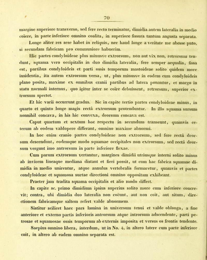 margine superiore transverso, sed fere recto terminatur, dimidia autem lateralia in medio coiere, in parte inferiore omnino coalita, in superiore fissura tantum angusta separata. Longe aliter res sese habet in reliquis, nec haud longe a veritate me abesse puto, si secundam fabricam pro communiore habuerim. Hic partes condyloideae plus minusve extrorsum, non aut vix non, retrorsum ten- dunt, squama vero occipitalis in duo dimidia lateralia, fere semper aequalia, fissa est, partibus condyloideis et parti ossis temporum mastoideae solito quidem more insidentia, ita autem extrorsum versa, ut, plus minusve in eodem cum condyloideis plano posita, maxime ex omnibus cranii partibus ad latera ponantur, et margo in statu normali internus, quo igitur inter se coire debuissent, retTorsum, superior ex- trorsum spectet. Et hic varii occurrunt gradus. Sic in capite tertio partes condyloideae minus, in quarto et quinto longe magis recta extrorsum protenduntur. In illo squama sursum nonnihil concava, in his liic convexa, deorsum concava est. Caput quartum et sextum hoc respectu in secundum transeunt, quamvis ce- terum ab eodem valdopere differant, omnino maxime abnormi. In hoc enim cranio partes condyloideae non extrorsum, sed fere recta deor- sum descendunt, eodemque modo squamae occipitales non extrorsum, sed recta deor- sum vergunt imo antrorsum in parte inferiore flexae. Cum parum extrorsum vertantur, margines dimidii utriusque interni solito minus ab invicem lineaque mediana distant et fieri possit, ut cum hac fabrica squamae di- midia in medio unirentur, atque annulus vertebralis formaretur, quamvis et partes condyloideae et squamosa suetae directioni omnino oppositam exhibeant. Praeter jam tradita squama occipitalis et alio modo differt. In capite sc. primo dimidium ipsius superius solito more cum inferiore concre- vit; contra, ubi dimidia duo lateralia non coeunt, aut non coit, aut situm, dire- ctionem fabricamque saltem refert valde abnormem. Sistitur scilicet haec pars lamina in universum tenui et valde oblonga, a fine anteriore et externo partis inferioris antrorsum atque introrsum adseendente, parti pe- trosae et squamosae ossis temporum ab externis imposita et v ersus os frontis tendente. Saepius omnino libera, interdum, ut in No. 4, in altero latere cum parte inferiore coit, in altero ab eadem omnino separata est.