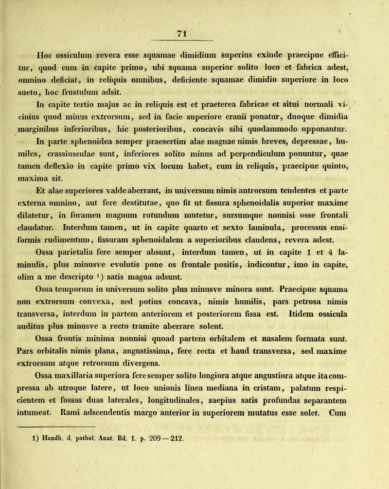 Hoc ossiculum revera esse squamae dimidium superius exinde praecipue effici- tur, quod cum in capite primo, ubi squama superior solito loco et fabrica adest, omnino deficiat, in reliquis omnibus, deficiente squamae dimidio superiore in loco sueto, hoc frustulum adsit. In capite tertio majus ac in reliquis est et praeterea fabricae et situi normali vi- cinius quod minus extrorsum, sed in facie superiore cranii ponatur, duoque dimidia marginibus inferioribus, hic posterioribus, concavis sibi quodammodo opponantur. In parte sphenoidea semper praesertim alae magnae nimis breves, depressae, hu- miles, crassiusculae sunt, inferiores solito minus ad perpendiculum ponuntur, quae tamen deflexio in capite primo vix locum habet, cum in reliquis, praecipue quinto, maxima sit. Et alae superiores valde aberrant, in universum nimis antrorsum tendentes et parte externa omnino, aut fere destitutae, quo fit ut fissura sphenoidalis superior maxime dilatetur, in foramen magnum rotundum mutetur, sursumque nonnisi osse frontali claudatur. Interdum tamen, ut in capite quarto et sexto laminula, processus ensi- formis rudimentum, fissuram sphenoidalem a superioribus claudens, revera adest. Ossa parietalia fere semper absunt, interdum tamen, ut in capite 1 et 4 la- minulis, plus minusve evolutis pone os frontale positis, indicontur, imo in capite, olim a me descripto *) satis magna adsunt. Ossa temporum in universum solito plus minusve minora sunt. Praecipue squama non extrorsum convexa, sed potius concava, nimis humilis, pars petrosa nimis transversa, interdum in partem anteriorem et posteriorem fissa est. Itidem ossicula auditus plus minusve a recto tramite aberrare solent. Ossa frontis minima nonnisi quoad partem orbitalem et nasalem formata sunt. Pars orbitalis nimis plana, angustissima, fere recta et haud transversa, sed maxime extrorsum atque retrorsum divergens. Ossa maxillaria superiora fere semper solito longiora atque angustiora atque ita com- pressa ab utroque latere, ut loco unionis linea mediana in cristam, palatum respi- cientem et fossas duas laterales, longitudinales, saepius satis profundas separantem intumeat. Rami adscendentis margo anterior in superiorem mutatus esse solet. Cum