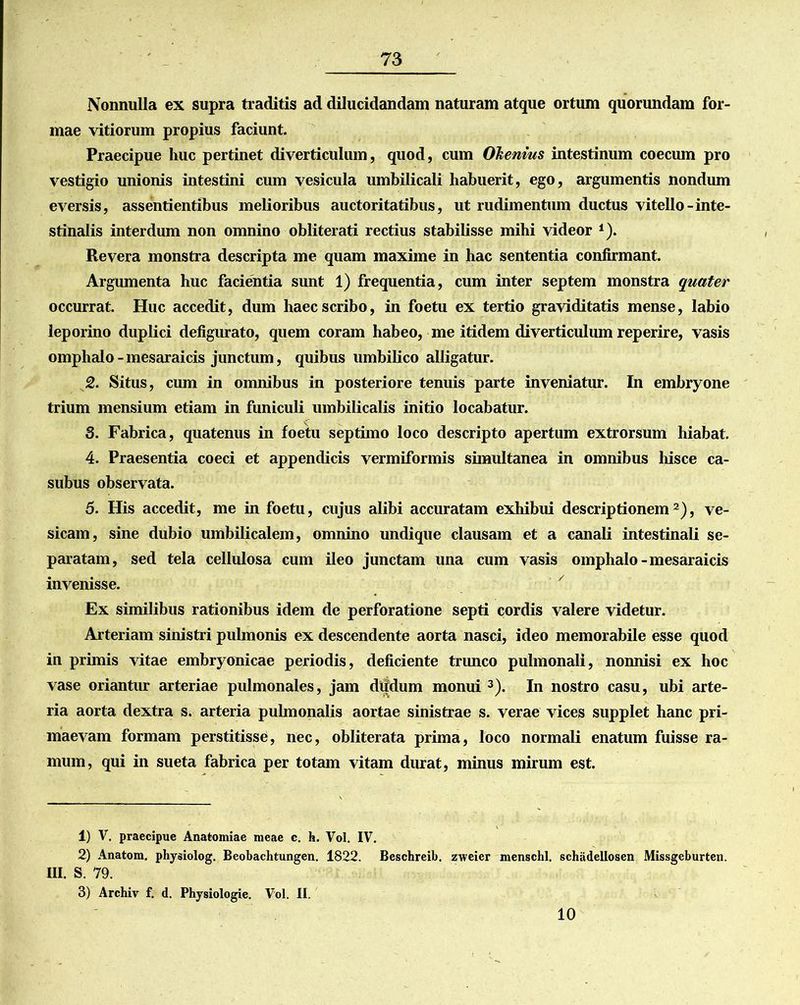 Nonnulla ex supra traditis ad dilucidandam naturam atque ortum quorundam for- mae vitiorum propius faciunt. Praecipue huc pertinet diverticulum, quod, cum Olenius intestinum coecum pro vestigio unionis intestini cum vesicula umbilicali habuerit, ego, argumentis nondum eversis, assentientibus melioribus auctoritatibus, ut rudimentum ductus vitello-inte- stinalis interdum non omnino obliterati rectius stabilisse mihi videor 1). Revera monstra descripta me quam maxime in hac sententia confirmant. Argumenta huc facientia sunt 1) frequentia, cum inter septem monstra quater occurrat. Huc accedit, dum haec scribo, in foetu ex tertio graviditatis mense, labio leporino duplici defigurato, quem coram habeo, me itidem diverticulum reperire, vasis omphalo-mesaraicis junctum, quibus umbilico alligatur. 2. Situs, cum in omnibus in posteriore tenuis parte inveniatur. In embryone trium mensium etiam in funiculi umbilicalis initio locabatur. 3. Fabrica, quatenus in foetu septimo loco descripto apertum extrorsum hiabat. 4. Praesentia coeci et appendicis vermiformis simultanea in omnibus hisce ca- subus observata. 5. His accedit, me in foetu, cujus alibi accuratam exhibui descriptionem2), ve- sicam, sine dubio umbilicalem, omnino undique clausam et a canali intestinali se- paratam, sed tela cellulosa cum ileo junctam una cum vasis omphalo-mesaraicis invenisse. Ex similibus rationibus idem de perforatione septi cordis valere videtur. Arteriam sinistri pulmonis ex descendente aorta nasci, ideo memorabile esse quod in primis vitae embryonicae periodis, deficiente trimco pulmonali, nonnisi ex hoc vase oriantur arteriae pulmonales, jam diidum monui 3). In nostro casu, ubi arte- ria aorta dextra s. arteria pulmonalis aortae sinistrae s. verae vices supplet hanc pri- maevam formam perstitisse, nec, obliterata prima, loco normali enatum fuisse ra- mum, qui in sueta fabrica per totam vitam durat, minus mirum est. 1) V. praecipue Anatomiae meae c. h. Vol. IV. 2) Anatom. physiolog. Beobachtungen. 1822. Beschreib. zweier menschl. schadellosen Missgeburten. III. S. 79. 3) Archiv f. d. Physiologie. Vol. II. 10