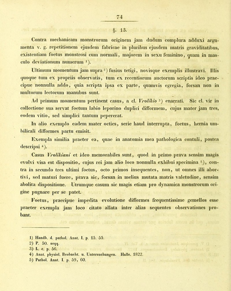 §• 13. Contra mechanicam monstrorum originem jam cludum complura adduxi argu- menta v. g. repetitionem ejusdem fabricae in pluribus ejusdem matris graviditatibus, existentiam foetus monstrosi cum normali, majorem in sexu feminino, quam in mas- culo deviationum numerum 1). Ultimum momentum jam supra2) fusius tetigi, novisque exemplis illustravi. Illis quoque tum ex propriis observatis, tum ex recentiorum auctorum scriptis ideo prae- cipue nonnulla addo, quia scripta ipsa ex parte, quamvis egregia, forsan non in multorum lectorum manubus sunt. Ad primum momentum pertinent casus, a cl. Vroltkio 3) enarrati. Sic cl. vir in collectione sua servat foetum labio leporino duplici difformem, cujus mater jam tres, eodem vitio, sed simplici tantum pepererat. In alio exemplo eadem mater octies, serie haud interrupta, foetus, hernia um- bilicali difformes partu emisit. Exempla similia praeter ea, quae in anatomia mea pathologica contuli, postea descripsi 4 5). Casus Vrolikiani et ideo memorabiles sunt, quod in primo prava sensim magis evolvi visa est dispositio, cujus rei jam alio loco nonnulla exhibui specimina s), con- tra in secundo tres ultimi foetus, octo primos insequentes, non, ut omnes illi abor- tivi, sed maturi fuere, prava sic, forsan in melius mutata matris valetudine, sensim abolita dispositione. Utrumque casum sic magis etiam pro dynamica monstrorum ori- gine pugnare per se patet. Foetus, praecipue impedita evolutione difformes frequentissime gemellos esse praeter exempla jam loco citato allata inter alias sequentes observationes pro- bant. 1) Handb. d. pathol. Anat. I. p. 15. 55. 2) P. 50. seqq. 3) L. c. p. 56. 4) Anat. physiol. Bcobacht. u. Untersuchungcn. Halle. 1822. 5) Pathol. Anat. I. p. 59, 60.