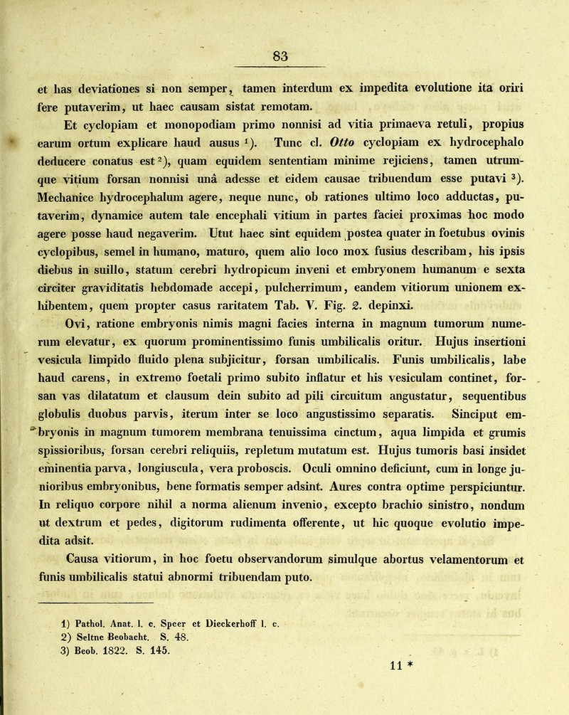 et has deviationes si non semper, tamen interdum ex impedita evolutione ita oriri fere putaverim, ut haec causam sistat remotam. Et cyclopiam et monopodiam primo nonnisi ad vitia primaeva retuli, propius earum ortum explicare haud ausus 1). Tunc cl. Otto cyclopiam ex hydrocephalo deducere conatus est2), quam equidem sententiam minime rejiciens, tamen utrum- que vitium forsan nonnisi una adesse et eidem causae tribuendum esse putavi 3). Mechanice hydrocephalum agere, neque nunc, ob rationes ultimo loco adductas, pu- taverim, dynamice autem tale encephali vitium in partes faciei proximas hoc modo agere posse haud negaverim. Utut haec sint equidem postea quater in foetubus ovinis cyclopibus, semel in humano, maturo, quem alio loco mox fusius describam, his ipsis diebus in suillo, statum cerebri hydropicum inveni et embryonem humanum e sexta circiter graviditatis hebdomade accepi, pulcherrimum, eandem vitiorum unionem ex- hibentem, quem propter casus raritatem Tab. V. Fig. 2. depinxi. Ovi, ratione embryonis nimis magni facies interna in magnum tumorum nume- rum elevatur, ex quorum prominentissimo funis umbilicalis oritur. Hujus insertioni vesicula limpido fluido plena subjicitur, forsan umbilicalis. Funis umbilicalis, labe haud carens, in extremo foetali primo subito inflatur et his vesiculam continet, for- san vas dilatatum et clausum dein subito ad pili circuitum angustatur, sequentibus globulis duobus parvis, iterum inter se loco angustissimo separatis. Sinciput em- ^bryonis in magnum tumorem membrana tenuissima cinctum, aqua limpida et grumis spissioribus, forsan cerebri reliquiis, repletum mutatum est. Hujus tumoris basi insidet eminentia parva, longiuscula, vera proboscis. Oculi omnino deficiunt, cum in longe ju- nioribus embryonibus, bene formatis semper adsint. Aures contra optime perspiciuntur. In reliquo corpore nihil a norma alienum invenio, excepto brachio sinistro, nondum ut dextrum et pedes, digitorum rudimenta offerente, ut hic quoque evolutio impe- dita adsit. Causa vitiorum, in hoc foetu observandorum simulque abortus velamentorum et funis umbilicalis statui abnormi tribuendam puto. 11 * 1) Pathol. Anat. 1. c. Speer et Dieckerhoff 1. c. 2) Seltne Beobacht. S. 48. 3) Beob. 1822. S. 145.