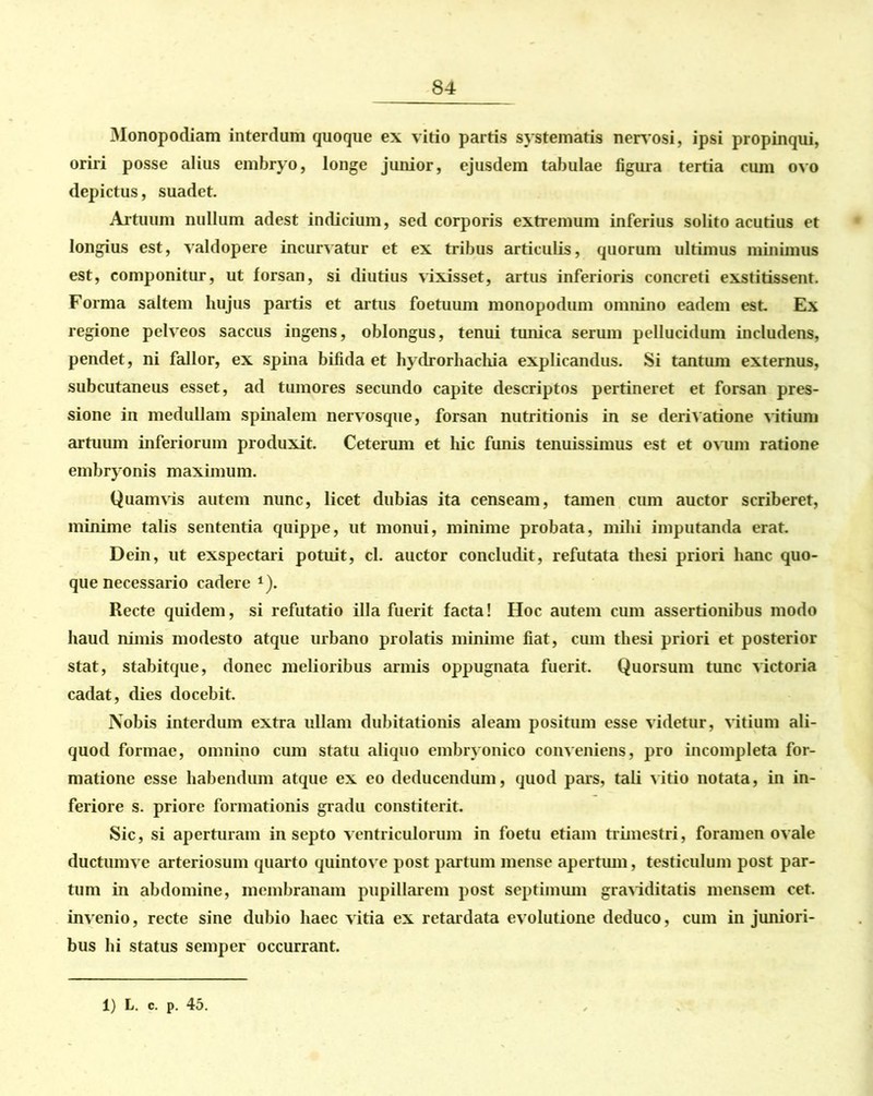 Monopodiam interdum quoque ex vitio partis systematis nervosi, ipsi propinqui, oriri posse alius embryo, longe junior, ejusdem tabulae figura tertia cum ovo depictus, suadet. Artuum nullum adest indicium, sed corporis extremum inferius solito acutius et longius est, valdopere incurvatur et ex tribus articulis, quorum ultimus minimus est, componitur, ut forsan, si diutius vixisset, artus inferioris concreti exstitissent. Forma saltem hujus partis et artus foetuum monopodum omnino eadem est Ex regione pelveos saccus ingens, oblongus, tenui tunica serum pellucidum includens, pendet, ni fallor, ex spina bifida et hydrorhachia explicandus. Si tantum externus, subcutaneus esset, ad tumores secundo capite descriptos pertineret et forsan pres- sione in medullam spinalem nervosque, forsan nutritionis in se derivatione vitium artuum inferiorum produxit. Ceterum et hic funis tenuissimus est et ovum ratione embryonis maximum. Quamvis autem nunc, licet dubias ita censeam, tamen cum auctor scriberet, minime talis sententia quippe, ut monui, minime probata, mihi imputanda erat. Dein, ut exspectari potuit, cl. auctor concludit, refutata thesi priori hanc quo- que necessario cadere 4). Recte quidem, si refutatio illa fuerit facta! Hoc autem cum assertionibus modo haud nimis modesto atque urbano prolatis minime fiat, cum thesi priori et posterior stat, stabitque, donec melioribus armis oppugnata fuerit. Quorsum tunc victoria cadat, dies docebit. Nobis interdum extra ullam dubitationis aleam positum esse videtur, vitium ali- quod formae, omnino cum statu aliquo embryonico conveniens, pro incompleta for- matione esse habendum atque ex eo deducendum, quod pars, tali vitio notata, in in- feriore s. priore formationis gradu constiterit. Sic, si aperturam in septo ventriculorum in foetu etiam trimestri, foramen ovale ductumve arteriosum quarto quintove post partum mense apertum, testiculum post par- tum in abdomine, membranam pupillarem post septimum graviditatis mensem cet. invenio, recte sine dubio haec vitia ex retardata evolutione deduco, cum in juniori- bus hi status semper occurrant.