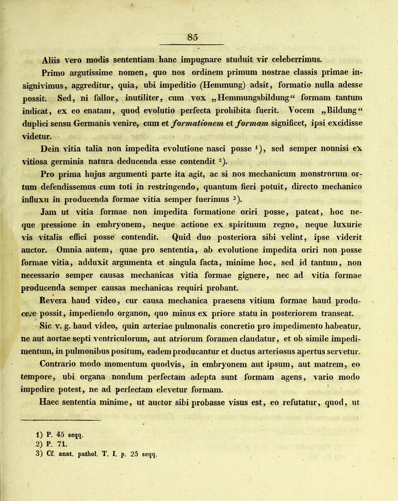 Aliis vero modis sententiam hanc impugnare studuit vir celeberrimus. Primo argutissime nomen, quo nos ordinem primum nostrae classis primae in- signivimus, aggreditur, quia, ubi impeditio (Hemmung) adsit, formatio nulla adesse possit. Sed, ni fallor, inutiliter, cum vox „Hemmungsbildung“ formam tantum indicat, ex eo enatam, quod evolutio perfecta prohibita fuerit. Vocem „Bildung“ duplici sensu Germanis venire, cum et formationem et formam significet, ipsi excidisse videtur. Dein vitia talia non impedita evolutione nasci posse *), sed semper nonnisi ex vitiosa germinis natura deducenda esse contendit1 2). Pro prima hujus argumenti parte ita agit, ac si nos mechanicum monstrorum or- tum defendissemus cum toti in restringendo, quantum fieri potuit, directo mechanico influxu in producenda formae vitia semper fuerimus 3). Jam ut vitia formae non impedita formatione oriri posse, pateat, hoc ne- que pressione in embryonem, neque actione ex spirituum regno, neque luxurie vis vitalis effici posse' contendit. Quid duo posteriora sibi velint, ipse viderit auctor. Omnia autem, quae pro sententia, ab evolutione impedita oriri non posse formae vitia, adduxit argumenta et singula facta, minime hoc, sed id tantum, non necessario semper causas mechanicas vitia formae gignere, nec ad vitia formae producenda semper causas mechanicas requiri probant. Revera haud video, cur causa mechanica praesens vitium formae haud produ- cere possit, impediendo organon, quo minus ex priore statu in posteriorem transeat. Sic v. g. haud video, quin arteriae pulmonalis concretio pro impedimento habeatur, ne aut aortae septi ventriculorum, aut atriorum foramen claudatur, et ob simile impedi- mentum, in pulmonibus positum, eadem producantur et ductus arteriosus apertus servetur. Contrario modo momentum quodvis, in embryonem aut ipsum, aut matrem, eo tempore, ubi organa nondum perfectam adepta sunt formam agens, vario modo impedire potest, ne ad perfectam elevetur formam. Haec sententia minime, ut auctor sibi probasse visus est, eo refutatur, quod, ut 1) P. 45 seqq. 2) P. 71. 3) Cf. anat. pathol. T. I. p. 25 seqq.