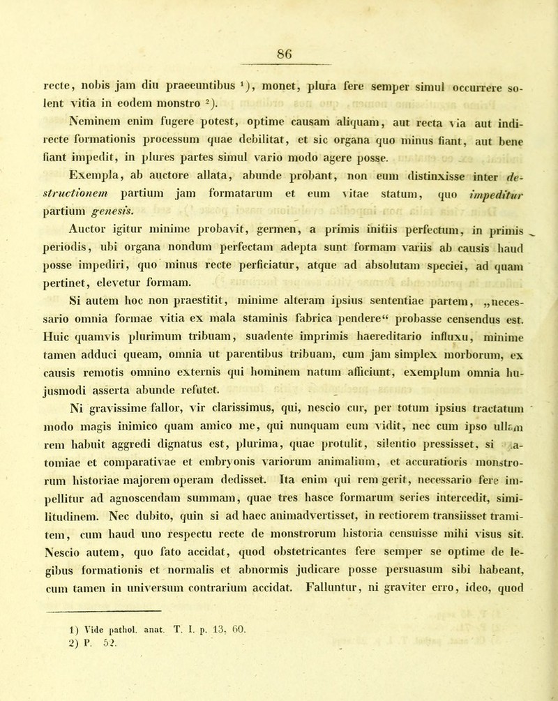 recte, nobis jam diu praeeuntibus *), monet, piura fere semper simul occurrere so- lent vitia in eodem monstro 1 2). Neminem enim fugere potest, optime causam aliquam, aut recta via aut indi- recte formationis processum quae debilitat, et sic organa quo minus fiant, aut bene fiant impedit, in plures partes simul vario modo agere posse. Exempla, ab auctore allata, abunde probant, non eum distinxisse inter de- structionem partium jam formatarum et eum vitae statum, quo impeditur partium genesis. Auctor igitur minime probavit, germen, a primis initiis perfectum, in primis periodis, ubi organa nondum perfectam adepta sunt formam variis ab causis haud posse impediri, quo minus recte perficiatur, atque ad absolutam speciei, ad quam pertinet, elevetur formam. Si autem hoc non praestitit, minime alteram ipsius sententiae partem, „neces- sario omnia formae vitia ex mala staminis fabrica pendere “ probasse censendus est. Huic quamvis plurimum tribuam, suadente imprimis haereditario influxu, minime tamen adduci queam, omnia ut parentibus tribuam, cum jam simplex morborum, ex causis remotis omnino externis qui hominem natum afficiunt, exemplum omnia hu- jusmodi asserta abunde refutet. Ni gravissime fallor, vir clarissimus, qui, nescio cur, per totum ipsius tractatum modo magis inimico quam amico me, qui nunquam eum vidit, nec cum ipso ulkm rem habuit aggredi dignatus est, plurima, quae protulit, silentio pressisset, si a- tomiae et comparativae et embryonis variorum animalium, et accuratioris monstro- rum historiae majorem operam dedisset. Ita enim qui rem gerit, necessario fere im- pellitur ad agnoscendam summam, quae tres hasce formarum series intercedit, simi- litudinem. Nec dubito, quin si ad haec animadvertisset, in rectiorem transiisset trami- tem, cum haud uno respectu recte de monstrorum historia censuisse mihi visus sit. Nescio autem, quo fato accidat, quod obstetricantes fere semper se optime de le- gibus formationis et normalis et abnormis judicare posse persuasum sibi habeant, cum tamen in universum contrarium accidat. Falluntur, ni graviter erro, ideo, quod 1) Vide pathol. anat. T. I. p. 13, 60. 2) P. 52.
