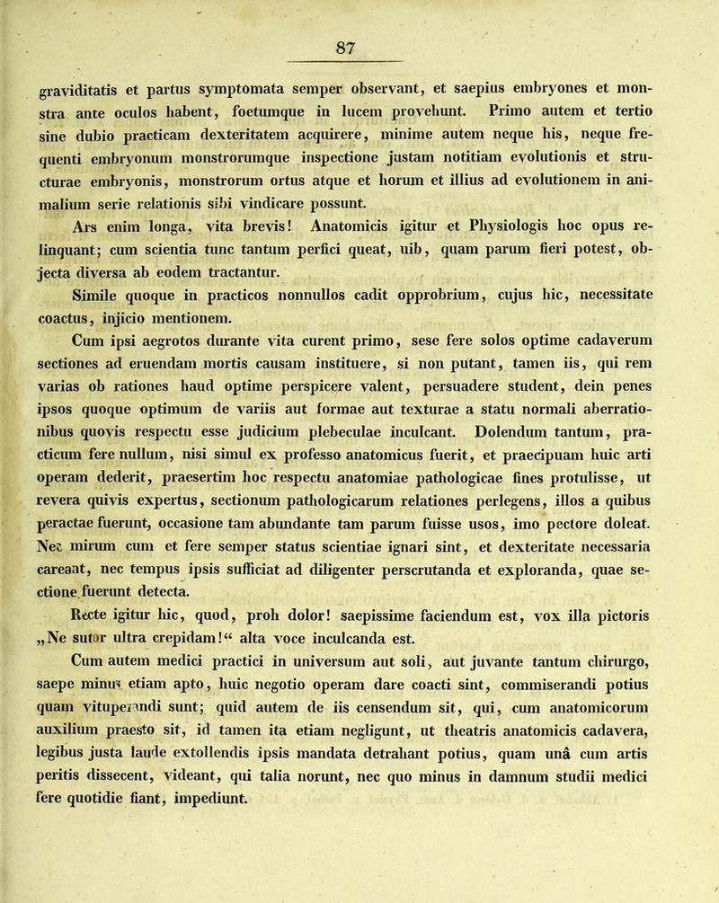 graviditatis et partus symptomata semper observant, et saepius embryones et mon- stra ante oculos habent, foetumque in lucem provehunt. Primo autem et tertio sine dubio practicam dexteritatem acquirere, minime autem neque his, neque fre- quenti embryonum monstrorumque inspectione justam notitiam evolutionis et stru- cturae embryonis, monstrorum ortus atque et horum et illius ad evolutionem in ani- malium serie relationis sibi vindicare possunt. Ars enim longa, vita brevis! Anatomicis igitur et Physiologis hoc opus re- linquant; cum scientia tunc tantum perfici queat, uib, quam parum fieri potest, ob- jecta diversa ab eodem tractantur. Simile quoque in practicos nonnullos cadit opprobrium, cujus hic, necessitate coactus, injicio mentionem. Cum ipsi aegrotos durante vita curent primo, sese fere solos optime cadaverum sectiones ad eruendam mortis causam instituere, si non putant, tamen iis, qui rem varias ob rationes haud optime perspicere valent, persuadere student, dein penes ipsos quoque optimum de variis aut formae aut texturae a statu normali aberratio- nibus quovis respectu esse judicium plebeculae inculcant. Dolendum tantum, pra- cticum fere nullum, nisi simul ex professo anatomicus fuerit, et praecipuam huic arti operam dederit, praesertim hoc respectu anatomiae pathologicae fines protulisse, ut revera quivis expertus, sectionum pathologicarum relationes perlegens, illos a quibus peractae fuerunt, occasione tam abundante tam parum fuisse usos, imo pectore doleat. Nei mirum cum et fere semper status scientiae ignari sint, et dexteritate necessaria careant, nec tempus ipsis sufficiat ad diligenter perscrutanda et exploranda, quae se- ctione fuerunt detecta. Recte igitur hic, quod, proh dolor! saepissime faciendum est, vox illa pictoris „Ne sutor ultra crepidam!“ alta voce inculcanda est. Cum autem medici practici in universum aut soli, aut juvante tantum chirurgo, saepe minus etiam apto, huic negotio operam dare coacti sint, commiserandi potius quam vitupenndi sunt; quid autem de iis censendum sit, qui, cum anatomicorum auxilium praesto sit, id tamen ita etiam negligunt, ut theatris anatomicis cadavera, legibus justa laude extollendis ipsis mandata detrahant potius, quam una cum artis peritis dissecent, videant, qui talia norunt, nec quo minus in damnum studii medici fere quotidie fiant, impediunt.
