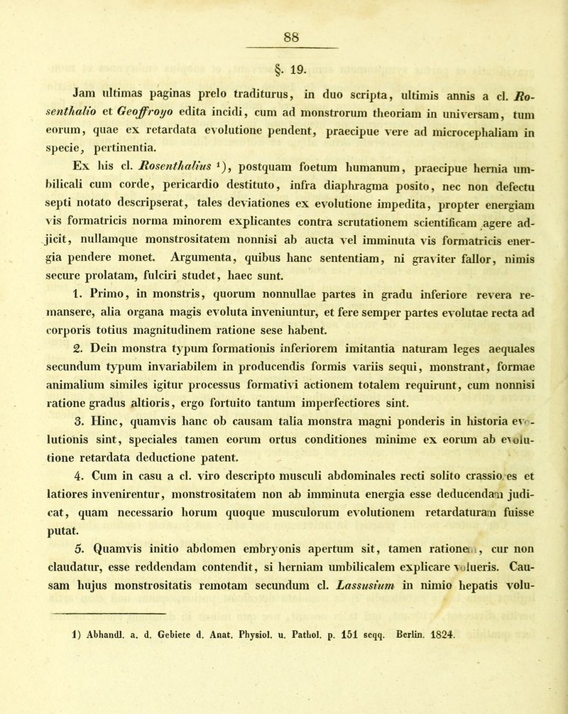 §• 19. Jam ultimas paginas prelo traditurus, in duo scripta, ultimis annis a cl. Jio- senthalio et Geojfroyo edita incidi, cum ad monstrorum theoriam in universam, tum eorum, quae ex retardata evolutione pendent, praecipue vere ad microcephaliam in specie, pertinentia. Ex his cl. Rosenthalins *), postquam foetum humanum, praecipue hernia um- bilicali cum corde, pericardio destituto, infra diaphragma posito, nec non defectu septi notato descripserat, tales deviationes ex evolutione impedita, propter energiam vis formatricis norma minorem explicantes contra scrutationem scientificam agere ad- jicit, nullamque monstrositatem nonnisi ab aucta vel imminuta vis formatricis ener- gia pendere monet. Argumenta, quibus hanc sententiam, ni graviter fallor, nimis secure prolatam, fulciri studet, haec sunt. 1. Primo, in monstris, quorum nonnullae partes in gradu inferiore revera re- mansere, alia organa magis evoluta inveniuntur, et fere semper partes evolutae recta ad corporis totius magnitudinem ratione sese habent. 2. Dein monstra typum formationis inferiorem imitantia naturam leges aequales secundum typum invariabilem in producendis formis variis sequi, monstrant, formae animalium similes igitur processus formativi actionem totalem requirunt, cum nonnisi ratione gradus altioris, ergo fortuito tantum imperfectiores sint. 3. Hinc, quamvis hanc ob causam talia monstra magni ponderis in liistoria ev - lutionis sint, speciales tamen eorum ortus conditiones minime ex eorum ab evolu- tione retardata deductione patent. 4. Cum in casu a cl. viro descripto musculi abdominales recti solito crassio es et latiores invenirentur, monstrositatem non ab imminuta energia esse deducendam judi- cat, quam necessario horum quoque musculorum evolutionem retardaturam fuisse putat. 5. Quamvis initio abdomen embryonis apertum sit, tamen ratione , cur non claudatur, esse reddendam contendit, si herniam umbilicalem explicare valueris. Cau- sam hujus monstrositatis remotam secundum cl. Lassusium in nimio hepatis volu- 1) Abhandl. a. d. Gebietc d. Anat. Physiol. u. Pathol. p. 151 scqq. Bcrlin. 1824.