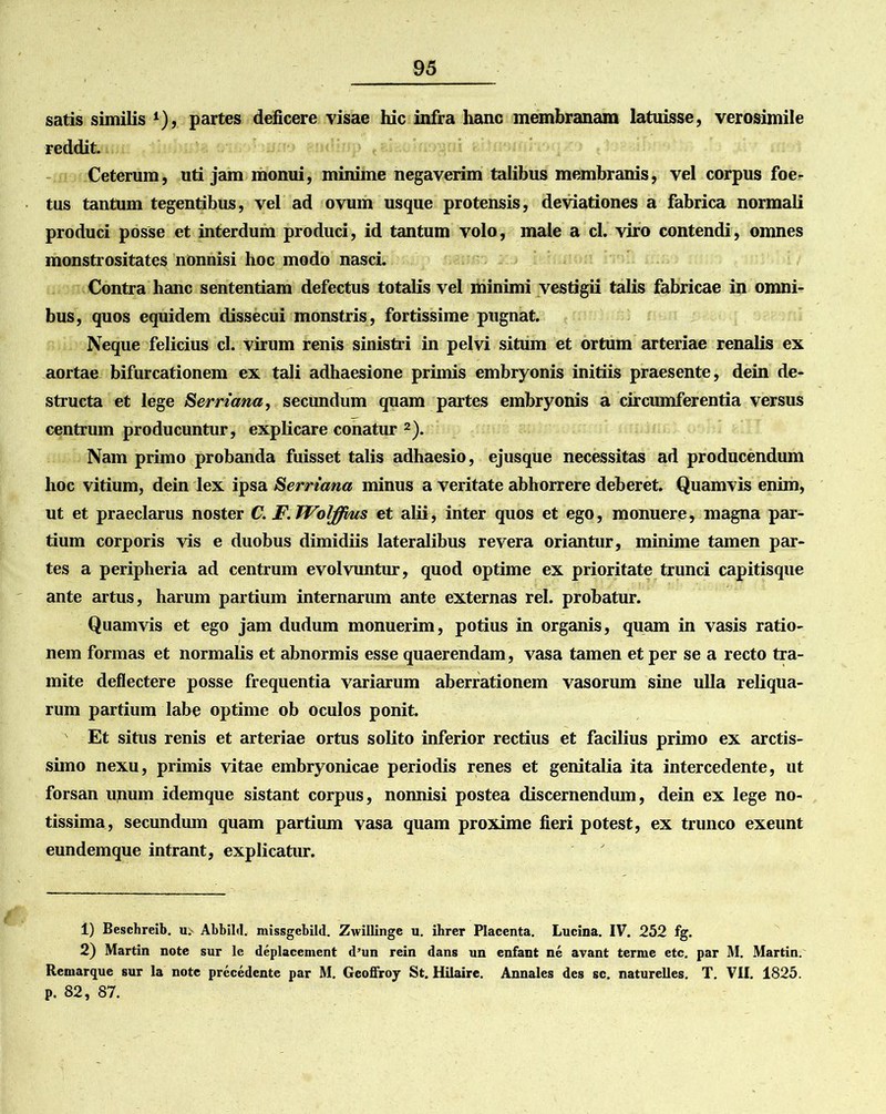 satis similis ‘), partes deficere visae hic infra hanc membranam latuisse, verosimile reddit. Ceterum, uti jam monui, minime negaverim talibus membranis, vel corpus foe- tus tantum tegentibus, vel ad ovum usque protensis, deviationes a fabrica normali produci posse et interdum produci, id tantum volo, male a cl. viro contendi, omnes monstrositates nonnisi hoc modo nasci. Contra hanc sententiam defectus totalis vel minimi vestigii talis fabricae in omni- bus, quos equidem dissecui monstris, fortissime pugnat. Neque felicius cl. virum renis sinistri in pelvi situm et ortum arteriae renalis ex aortae bifurcationem ex tali adhaesione primis embryonis initiis praesente, dein de- structa et lege Serriana, secundum quam partes embryonis a circumferentia versus centrum producuntur, explicare conatur 1 2). Nam primo probanda fuisset talis adhaesio, ejusque necessitas ad producendum hoc vitium, dein lex ipsa Serriana minus a veritate abhorrere deberet. Quamvis enim, ut et praeclarus noster C. F.Wolffms et alii, inter quos et ego, monuere, magna par- tium corporis vis e duobus dimidiis lateralibus revera oriantur, minime tamen par- tes a peripheria ad centrum evolvuntur, quod optime ex prioritate trunci capitisque ante artus, harum partium internarum ante externas rei. probatur. Quamvis et ego jam dudum monuerim, potius in organis, quam in vasis ratio- nem formas et normalis et abnormis esse quaerendam, vasa tamen et per se a recto tra- mite deflectere posse frequentia variarum aberrationem vasorum sine ulla reliqua- rum partium labe optime ob oculos ponit. Et situs renis et arteriae ortus solito inferior rectius et facilius primo ex arctis- simo nexu, primis vitae embryonicae periodis renes et genitalia ita intercedente, ut forsan unum idemque sistant corpus, nonnisi postea discernendum, dein ex lege no- tissima, secundum quam partium vasa quam proxime fieri potest, ex trunco exeunt eundemque intrant, explicatur. 1) Beschreib. u;- AbbiM. missgebild. Zwillinge u. ihrer Placenta. Lucina. IV. 252 fg. 2) Martin note sur le deplacement d’un rein dans un enfant ne avant tenue etc. par M. Martin. Remarque sur la note precedente par M. Gcoffroy St. Hilaire. Annales des sc. naturelles. T. VII. 1825. p. 82, 87.