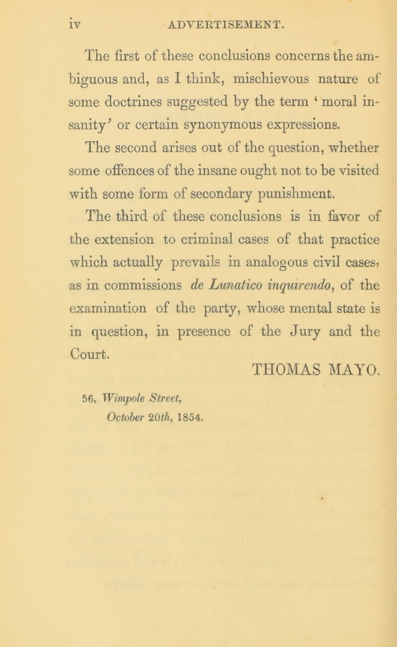 The first of these conclusions concerns the am- biguous and, as I think, mischievous nature of some doctrines suggested by the term ‘ moral in- sanity’ or certain synonymous expressions. The second arises out of the question, whether some offences of the insane ought not to be visited with some form of secondary punishment. The third of these conclusions is in favor of the extension to criminal cases of that practice which actually prevails in analogous civil cases? as in commissions de Lunatico inquirendo, of the examination of the party, whose mental state is in question, in presence of the Jury and the Court. THOMAS MAYO. 56, Wimpole Street, October 20th, 1854.