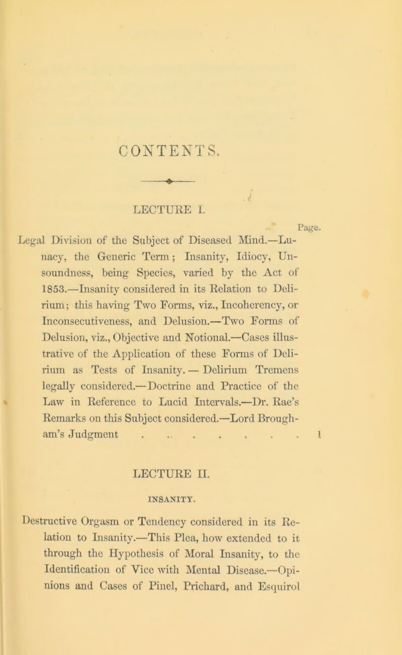 CONTENTS. LECTURE I. Page. Legal Division of the Subject of Diseased Mind.—Lu- nacy, the Generic Term; Insanity, Idiocy, Un- soundness, being Species, varied by the Act of 1853.—Insanity considered in its Relation to Deli- rium; this having Two Forms, viz., Incoherency, or Inconsecutiveness, and Delusion.—Two Forms of Delusion, viz., Objective and Notional.—Cases illus- trative of the Application of these Forms of Deli- rium as Tests of Insanity. — Delirium Tremens legally considered.— Doctrine and Practice of the Law in Reference to Lucid Intervals.—Dr. Rae’s Remarks on this Subject considered.—Lord Brough- am’s Judgment . 1 LECTURE II. INSANITY. Destructive Orgasm or Tendency considered in its Re- lation to Insanity.—This Plea, how extended to it through the Hypothesis of Moral Insanity, to the Identification of Vice with Mental Disease.—Opi- nions and Cases of Pinel, Prichard, and Esquirol