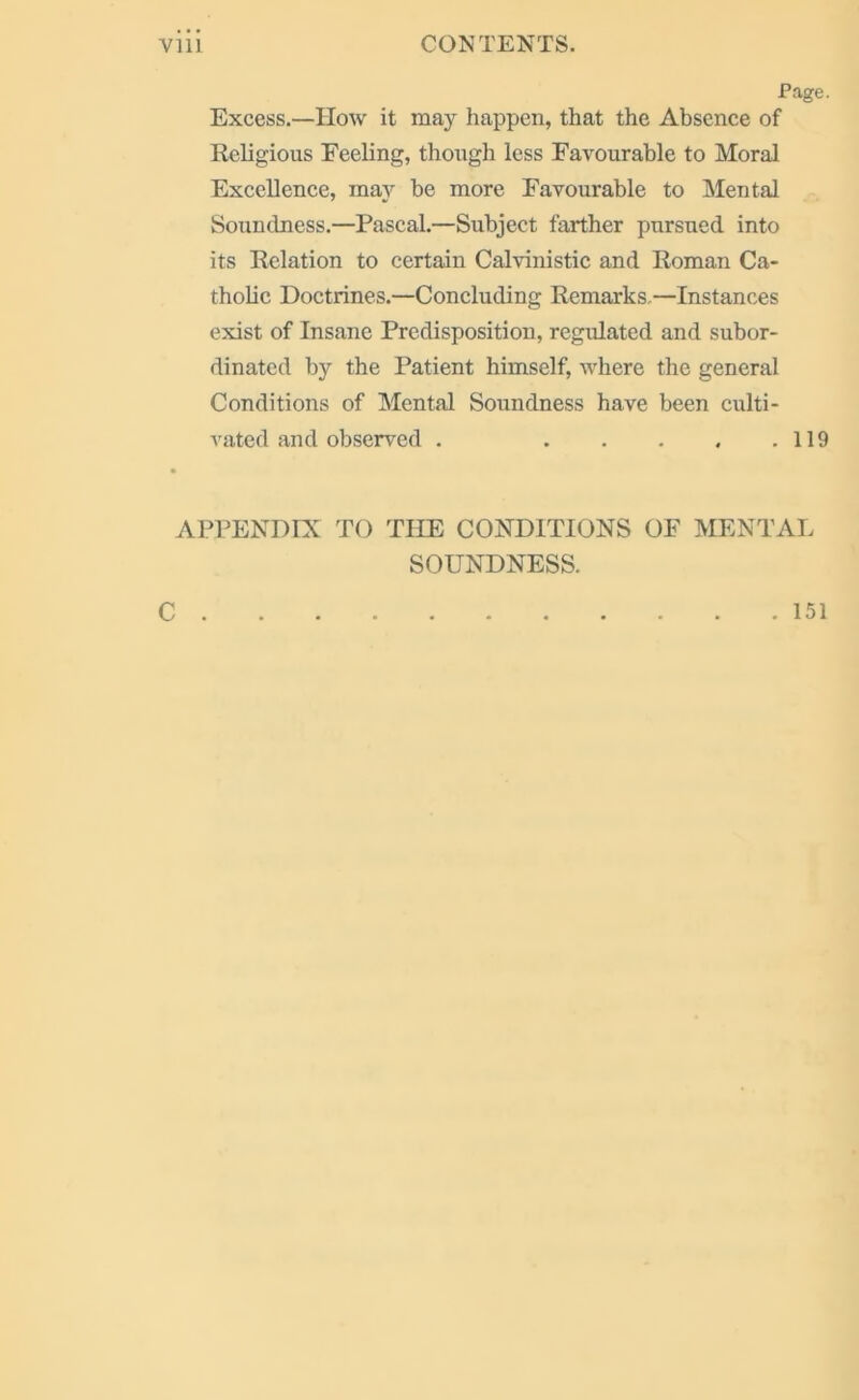 Page. Excess.—TIow it may happen, that the Absence of Religious Feeling, though less Favourable to Moral Excellence, may be more Favourable to Mental Soundness.—Pascal.—Subject farther pursued into its Relation to certain Calvinistic and Roman Ca- tholic Doctrines.—Concluding Remarks,—Instances exist of Insane Predisposition, regulated and subor- dinated by the Patient himself, where the general Conditions of Mental Soundness have been culti- vated and observed . 119 APPENDIX TO THE CONDITIONS OF MENTAL SOUNDNESS. C . 151