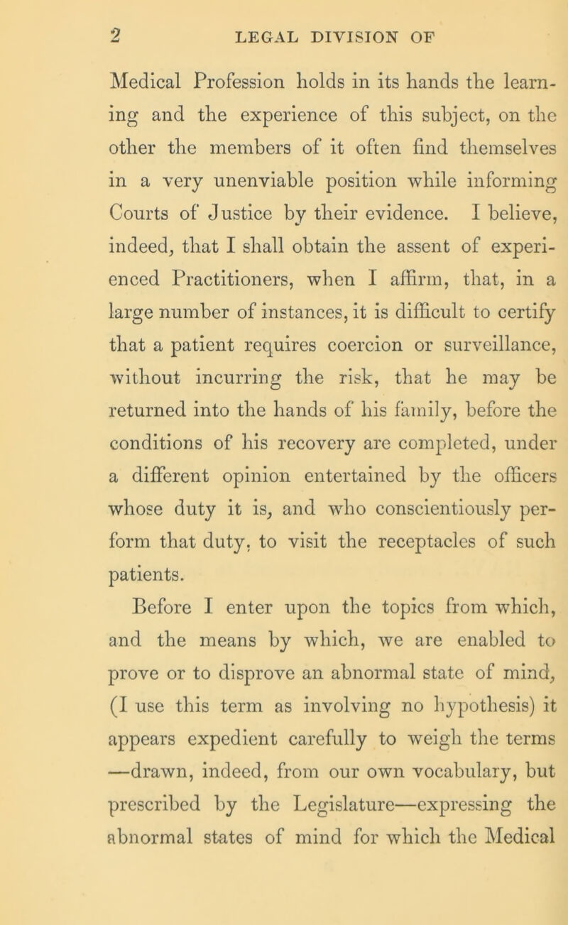 Medical Profession holds in its hands the learn- ing and the experience of this subject, on the other the members of it often find themselves in a very unenviable position while informing Courts of Justice by their evidence. I believe, indeed, that I shall obtain the assent of experi- enced Practitioners, when I affirm, that, in a large number of instances, it is difficult to certify that a patient requires coercion or surveillance, without incurring the risk, that he may be returned into the hands of his family, before the conditions of his recovery are completed, under a different opinion entertained by the officers whose duty it is, and who conscientiously per- form that duty, to visit the receptacles of such patients. Before I enter upon the topics from which, and the means by which, we are enabled to prove or to disprove an abnormal state of mind, (I use this term as involving no hypothesis) it appears expedient carefully to weigh the terms —drawn, indeed, from our own vocabulary, but prescribed by the Legislature—expressing the abnormal states of mind for which the Medical