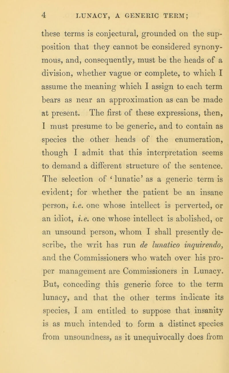 these terms is conjectural, grounded on the sup- position that they cannot be considered synony- mous, and, consequently, must be the heads of a division, whether vague or complete, to which I assume the meaning which I assign to each term hears as near an approximation as can be made at present. The first of these expressions, then, 1 must presume to be generic, and to contain as species the other heads of the enumeration, though I admit that this interpretation seems to demand a different structure of the sentence. The selection of ‘lunatic’ as a generic term is evident; for whether the patient be an insane person, i.e. one whose intellect is perverted, or an idiot, i.e. one whose intellect is abolished, or an unsound person, whom I shall presently de- scribe, the writ has run cle lunatico inquirendo, and the Commissioners who watch over his pro- per management are Commissioners in Lunacy. But, conceding this generic force to the term lunacy, and that the other terms indicate its species, I am entitled to suppose that insanity is as much intended to form a distinct species from unsoundness, as it unequivocally does from