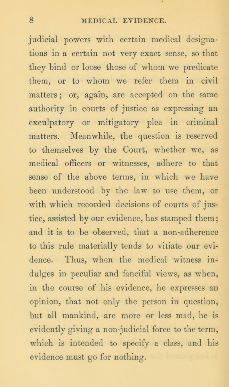 judicial powers with certain medical designa- tions in a certain not very exact sense, so that they bind or loose those of whom we predicate them, or to whom we refer them in civil matters ; or, again, are accepted on the same authority in courts of justice as expressing an exculpatory or mitigatory plea in criminal matters. Meanwhile, the question is reserved to themselves by the Court, whether we, as medical officers or witnesses, adhere to that sense of the above terms, in which we have been understood by the law to use them, or with which recorded decisions of courts of jus- tice, assisted by our evidence, has stamped them; and it is to be observed, that a non-adherence to this rule materially tends to vitiate our evi- dence. Thus, when the medical witness in- dulges in peculiar and fanciful views, as when, in the course of his evidence, he expresses an opinion, that not only the person in question, but all mankind, are more or less mad, he is evidently giving a non-judicial force to the term, which is intended to specify a class, and his evidence must go for nothing.