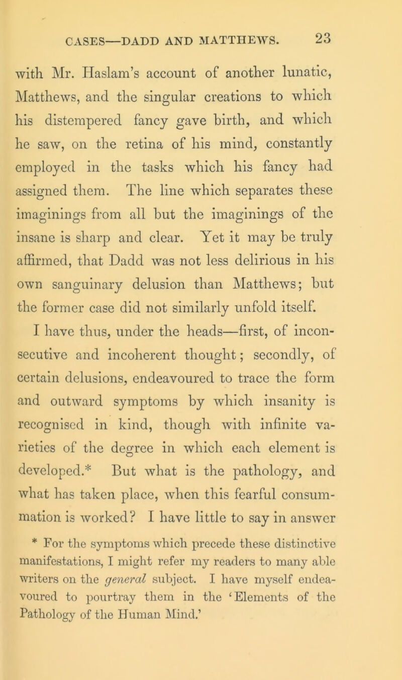 CASES—DADD AND MATTHEWS. with Mr. Haslam’s account of another lunatic, Matthews, and the singular creations to which his distempered fancy gave birth, and which he saw, on the retina of his mind, constantly employed in the tasks which his fancy had assigned them. The line which separates these imaginings from all but the imaginings of the insane is sharp and clear. Yet it may be truly affirmed, that Dadd was not less delirious in his own sanguinary delusion than Matthews; but the former case did not similarly unfold itself. I have thus, under the heads—first, of incon- secutive and incoherent thought; secondly, of certain delusions, endeavoured to trace the form and outward symptoms by which insanity is recognised in kind, though with infinite va- rieties of the degree in which each element is developed.* But what is the pathology, and what has taken place, when this fearful consum- mation is worked? I have little to say in answer * For the symptoms which precede these distinctive manifestations, I might refer my readers to many able writers on the general subject. I have myself endea- voured to pour tray them in the ‘Elements of the Pathology of the Human Mind.’