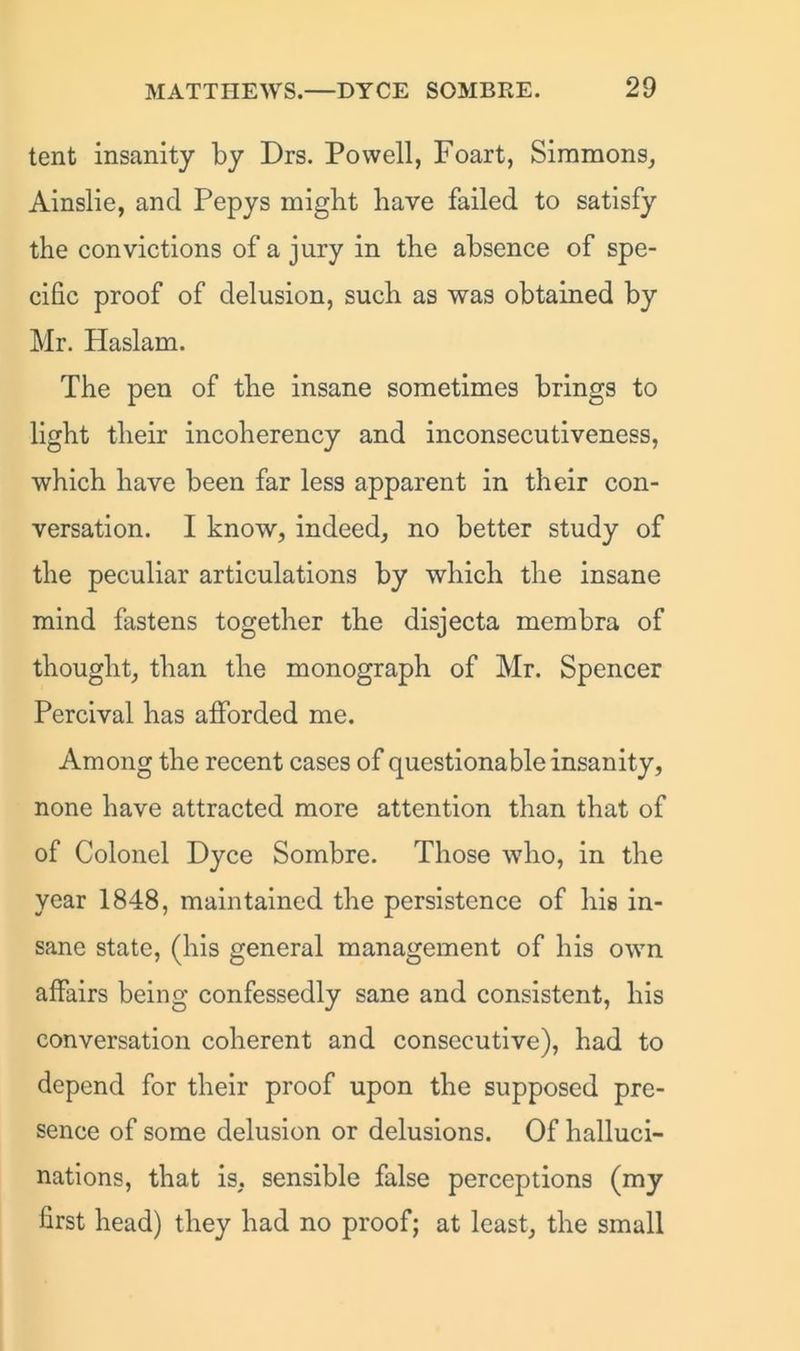 tent insanity by Drs. Powell, Foart, Simmons, Ainslie, and Pepys might have failed to satisfy the convictions of a jury in the absence of spe- cific proof of delusion, such as was obtained by Mr. Haslam. The pen of the insane sometimes brings to light their incoherency and inconsecutiveness, which have been far less apparent in their con- versation. I know, indeed, no better study of the peculiar articulations by which the insane mind fastens together the disjecta membra of thought, than the monograph of Mr. Spencer Percival has afforded me. Among the recent cases of questionable insanity, none have attracted more attention than that of of Colonel Dyce Sombre. Those who, in the year 1848, maintained the persistence of his in- sane state, (his general management of his own affairs being confessedly sane and consistent, his conversation coherent and consecutive), had to depend for their proof upon the supposed pre- sence of some delusion or delusions. Of halluci- nations, that is, sensible false perceptions (my first head) they had no proof; at least, the small