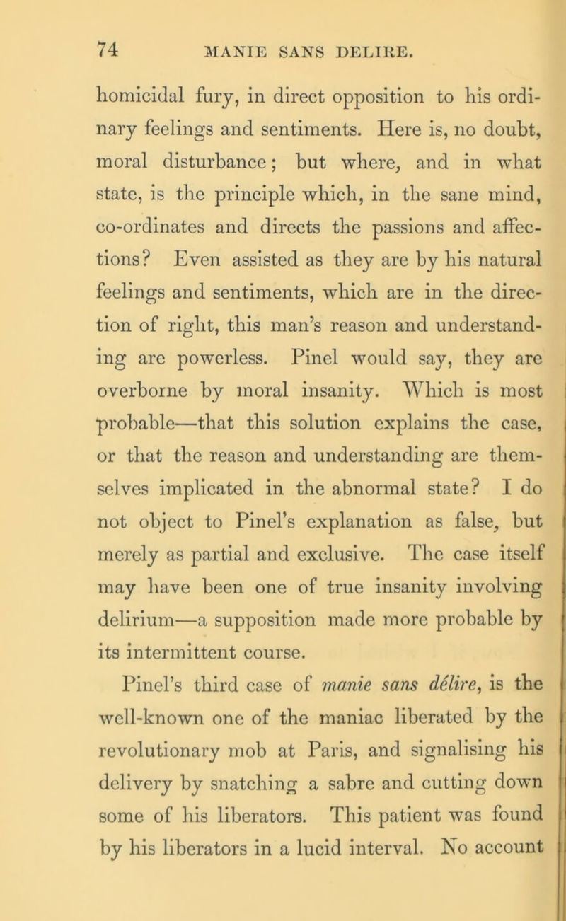 homicidal fury, in direct opposition to his ordi- nary feelings and sentiments. Here is, no doubt, moral disturbance; but where, and in what state, is the principle which, in the sane mind, co-ordinates and directs the passions and affec- tions ? Even assisted as they are by his natural feelings and sentiments, which are in the direc- tion of right, this man’s reason and understand- ing are powerless. Pinel would say, they are overborne by moral insanity. Which is most probable—that this solution explains the case, or that the reason and understanding are them- selves implicated in the abnormal state? I do not object to Pinel’s explanation as false, hut merely as partial and exclusive. The case itself may have been one of true insanity involving delirium—a supposition made more probable by its intermittent course. Pinel’s third case of manie sans delire, is the well-known one of the maniac liberated by the revolutionary mob at Paris, and signalising his delivery by snatching a sabre and cutting down some of his liberators. This patient was found by his liberators in a lucid interval. No account