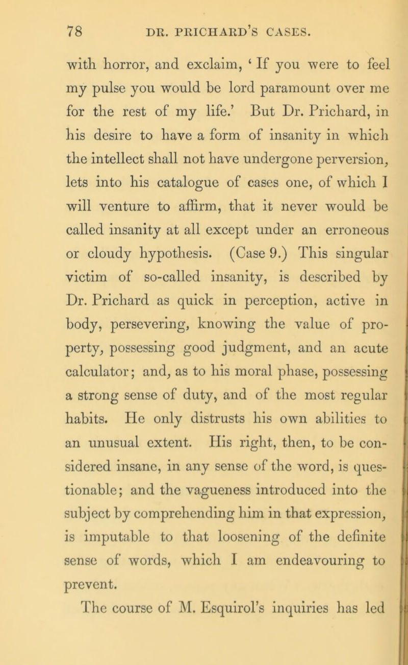 with horror, and exclaim, ‘ If you were to feel my pulse you would be lord paramount over me for the rest of my life.’ But Dr. Prichard, in his desire to have a form of insanity in which the intellect shall not have undergone perversion, lets into his catalogue of cases one, of which 1 will venture to affirm, that it never would be called insanity at all except under an erroneous or cloudy hypothesis. (Case 9.) This singular victim of so-called insanity, is described by Dr. Prichard as quick in perception, active in body, persevering, knowing the value of pro- perty, possessing good judgment, and an acute calculator; and, as to his moral phase, possessing a strong sense of duty, and of the most regular habits. He only distrusts his own abilities to an unusual extent. Plis right, then, to be con- sidered insane, in any sense of the word, is ques- tionable; and the vagueness introduced into the subject by comprehending him in that expression, is imputable to that loosening of the definite sense of words, which I am endeavouring to prevent. The course of M. Esquirol’s inquiries has led