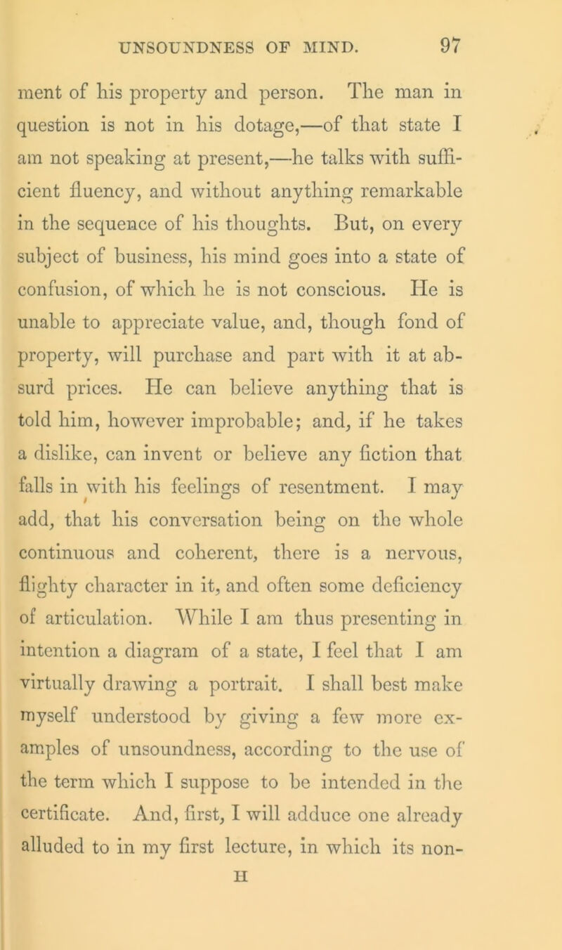 ment of liis property and person. The man in question is not in his dotage,—of that state I am not speaking at present,—he talks with suffi- cient fluency, and without anything remarkable in the sequence of his thoughts. But, on every subject of business, his mind goes into a state of confusion, of which he is not conscious. He is unable to appreciate value, and, though fond of property, will purchase and part with it at ab- surd prices. He can believe anything that is told him, however improbable; and, if he takes a dislike, can invent or believe any fiction that falls in with his feelings of resentment. I may add, that his conversation being on the whole continuous and coherent, there is a nervous, flighty character in it, and often some deficiency of articulation. While I am thus presenting in intention a diagram of a state, I feel that I am virtually drawing a portrait. I shall best make myself understood by giving a few more ex- amples of unsoundness, according to the use of the term which I suppose to be intended in the certificate. And, first, I will adduce one already alluded to in my first lecture, in which its non- H