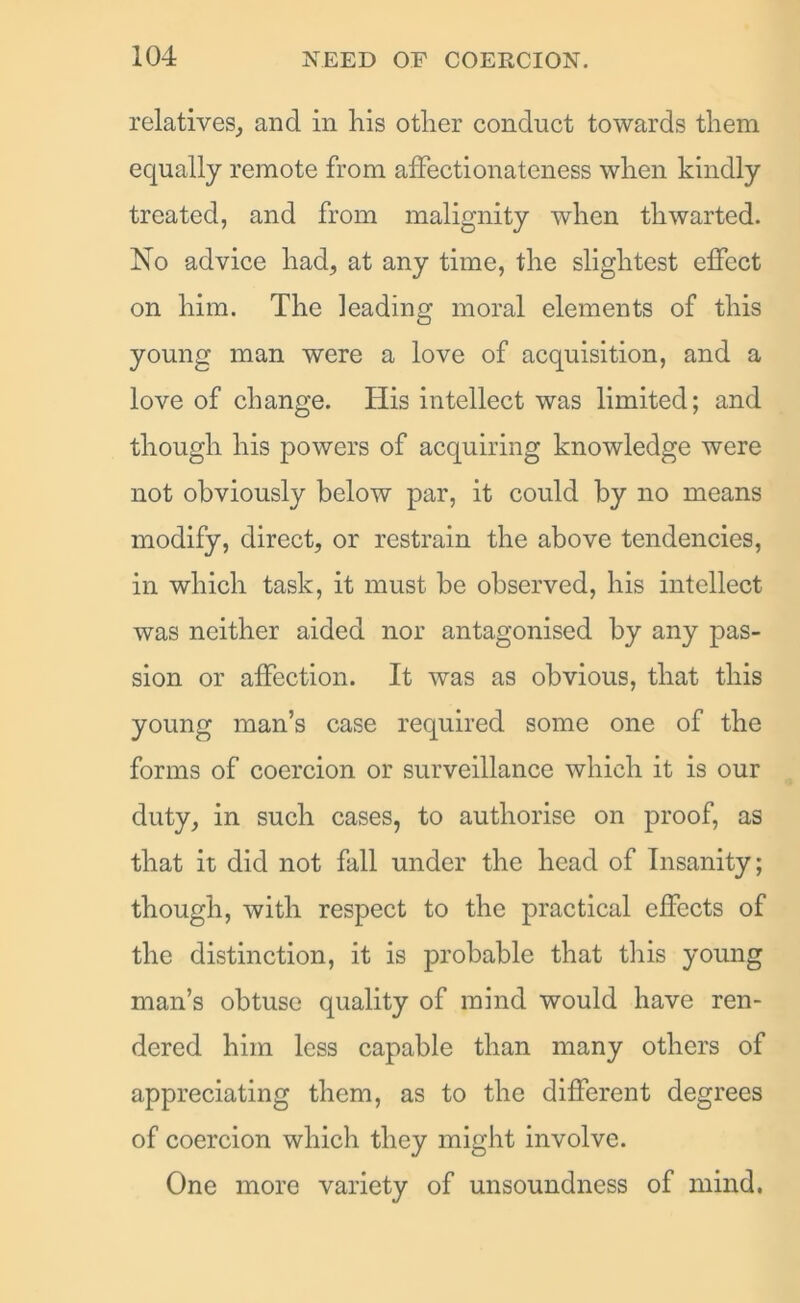 relatives, and in his other conduct towards them equally remote from affectionateness when kindly treated, and from malignity when thwarted. No advice had, at any time, the slightest effect on him. The leading moral elements of this young man were a love of acquisition, and a love of change. His intellect was limited; and though his powers of acquiring knowledge were not obviously below par, it could by no means modify, direct, or restrain the above tendencies, in which task, it must be observed, his intellect was neither aided nor antagonised by any pas- sion or affection. It was as obvious, that this young man’s case required some one of the forms of coercion or surveillance which it is our duty, in such cases, to authorise on proof, as that it did not fall under the head of Insanity; though, with respect to the practical effects of the distinction, it is probable that this young man’s obtuse quality of mind would have ren- dered him less capable than many others of appreciating them, as to the different degrees of coercion which they might involve. One more variety of unsoundness of mind.