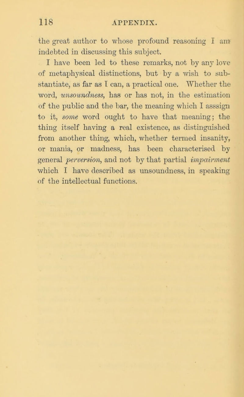 the great author to whose profound reasoning I am indebted in discussing this subject. I have been led to these remarks, not by any love of metaphysical distinctions, but by a wish to sub- stantiate, as far as 1 can, a practical one. Whether the word, unsoundness, has or has not, in the estimation of the public and the bar, the meaning which I asssign to it, some word ought to have that meaning; the thing itself having a real existence, as distinguished from another thing, which, whether termed insanity, or mania, or madness, has been characterised by general 'perversion, and not by that partial impairment which I have described as unsoundness, in speaking of the intellectual functions.