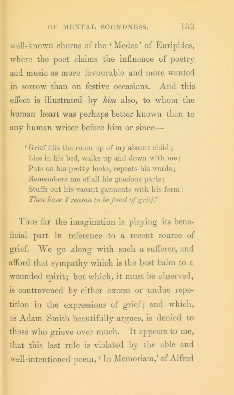 well-known chorus of the e Medea’ of Euripides, where the poet claims the influence of poetry and music as more favourable and more wanted in sorrow than on festive occasions. And this effect is illustrated by him also, to whom the human heart was perhaps better known than to any human writer before him or since— ‘ Grief filis the room up of my absent child ; Lies in his bed, walks up and down with me; Puts on his pretty looks, repeats his words; Remembers me of all his gracious parts; Stuffs out his vacant garments with his form: Then have I reason to he fond of grief • Thus far the imagination is playing its bene- ficial part in reference to a recent source of grief. We go along with such a sufferer, and afford that sympathy which is the best balm to a wounded spirit; but which, it must be observed, is contravened by either excess or undue repe- tition in the expressions of grief; and which, as Adam Smith beautifully argues, is denied to those who grieve over much. It appears to me, that this last rule is violated by the able and well-intentioned poem,e In Memoriam,’ of Alfred