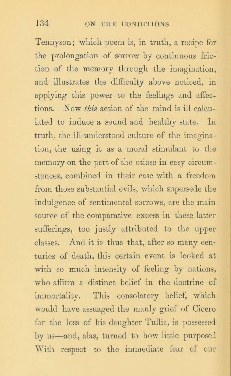 Tennyson; which poem is, in truth, a recipe for the prolongation of sorrow by continuous fric- tion of the memory through the imagination, and illustrates the difficulty above noticed, in applying this power to the feelings and affec- tions. Now this action of the mind is ill calcu- lated to induce a sound and healthy state. In truth, the ill-understood culture of the imagina- tion, the using it as a moral stimulant to the memory on the part of the otiose in easy circum- stances, combined in their case with a freedom from those substantial evils, which supersede the indulgence of sentimental sorrows, are the main source of the comparative excess in these latter sufferings, too justly attributed to the upper classes. And it is thus that, after so many cen- turies of death, this certain event is looked at with so much intensity of feeling by nations, who affirm a distinct belief in the doctrine of immortality. This consolatory belief, which would have assuaged the manly grief of Cicero for the loss of his daughter Tullia, is possessed by us—and, alas, turned to how little purpose! With respect to the immediate fear of our