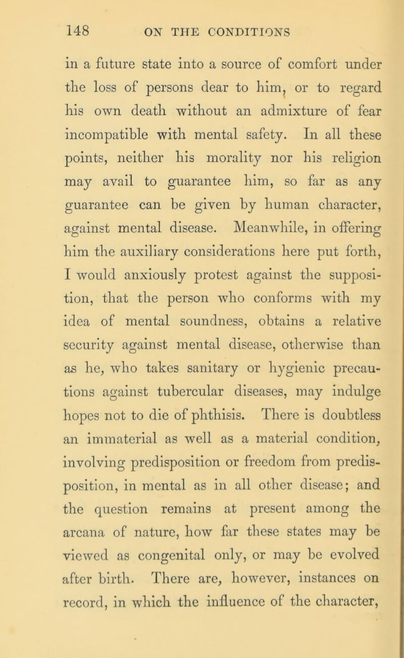 in a future state into a source of comfort under the loss of persons dear to him, or to regard his own death without an admixture of fear incompatible with mental safety. In all these points, neither his morality nor his religion may avail to guarantee him, so far as any guarantee can be given by human character, against mental disease. Meanwhile, in offering him the auxiliary considerations here put forth, I would anxiously protest against the supposi- tion, that the person who conforms with my idea of mental soundness, obtains a relative security against mental disease, otherwise than as he, who takes sanitary or hygienic precau- tions against tubercular diseases, may indulge hopes not to die of phthisis. There is doubtless an immaterial as well as a material condition, involving predisposition or freedom from predis- position, in mental as in all other disease; and the question remains at present among the arcana of nature, how far these states may be viewed as congenital only, or may be evolved after birth. There are, however, instances on record, in which the influence of the character,