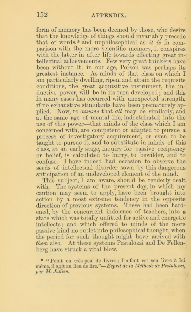 form of memory has been deemed by those, who desire that the knowledge of things should invariably precede that of words,* and unphilosophical as it is in com- parison with the more scientific memory, it conspires with the latter in after life towards effecting great in- tellectual achievements. Few very great thinkers have been without it: in our age, Porson was perhaps its greatest instance. As minds of that class on which I am particularly dwelling, ripen, and attain the requisite conditions, the great acquisitive instrument, the in- ductive power, will be in its turn developed; and this in many cases has occurred with unexpected strength, if no exhaustive stimulants have been prematurely ap- plied. Now, to assume that all may be similarly, and at the same age of mental life, indoctrinated into the use of this power—that minds of the class which I am concerned with, are competent or adapted to pursue a process of investigatory acquirement, or even to be taught to pursue it, and to substitute in minds of this class, at an early stage, inquiry for passive recipiency or belief, is calculated to hurry, to bewilder, and to confuse. I have indeed had occasion to observe the seeds of intellectual disorder sown by this dangerous anticipation of an undeveloped element of the mind. This subject, I am aware, should be tenderly dealt with. The systems of the present day, in which my caution may seem to apply, have been brought into action by a most extreme tendency in the opposite direction of previous systems. These had been hard- ened, by the concurrent indolence of teachers, into a state which was totally unfitted for active and energetic intellects; and which offered to minds of the more passive kind no outlet into philosophical thought, when the period for such thought might have arrived with them also. At these systems Pestalozzi and De Fellen- berg have struck a vital blow. * “ Foint ou trfes peu de livres; l’enfant est son livre h lui meme, il agit au lieu de lire.”—Esprit de la Metlwde de Pestalozzi, par M. Jullien.