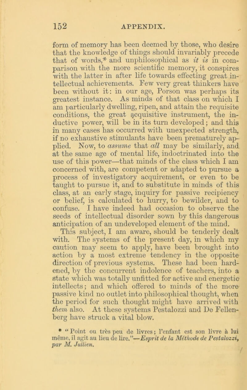 152 APPENDIX. form of memory has been deemed by those, who desire that the knowledge of things should invariably precede that of words,* and unphilosophical as it is in com- parison with the more scientific memory, it conspires with the latter in after life towards effecting great in- tellectual achievements. Few very great thinkers have been without it: in our age, Porson was perhaps its greatest instance. As minds of that class on which I am particularly dwelling, ripen, and attain the requisite conditions, the great acquisitive instrument, the in- ductive power, will be in its turn developed; and this in many cases has occurred with unexpected strength, if no exhaustive stimulants have been prematurely ap- plied. Now, to assume that all may be similarly, and at the same age of mental life, indoctrinated into the use of this power—that minds of the class which I am concerned with, are competent or adapted to pursue a process of investigatory acquirement, or even to be taught to pursue it, and to substitute in minds of this class, at an early stage, inquiry for passive recipiency or belief, is calculated to hurry, to bewilder, and to confuse. I have indeed had occasion to observe the seeds of intellectual disorder sown by this dangerous anticipation of an undeveloped element of the mind. This subject, I am aware, should be tenderly dealt with. The systems of the present day, in which my caution may seem to apply, have been brought into action by a most extreme tendency in the opposite direction of previous systems. These had been hard- ened, by the concurrent indolence of teachers, into a state which was totally unfitted for active and energetic intellects; and which offered to minds of the more passive kind no outlet into philosophical thought, when the period for such thought might have arrived with them also. At these systems Pestalozzi and De Fellen- berg have struck a vital blow. * “ Point ou trfes peu de livres; l’enfant est son livre h lui memo,, il agit au lieu de lire.”—Esprit de la Methude de Pestalozzi, par M. Jullien.